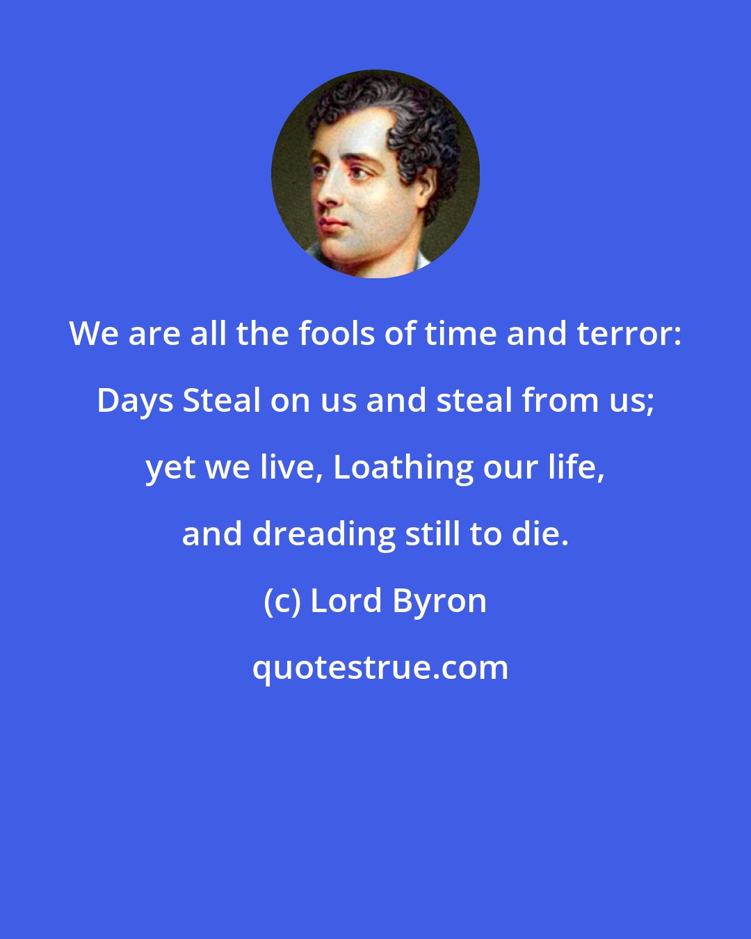 Lord Byron: We are all the fools of time and terror: Days Steal on us and steal from us; yet we live, Loathing our life, and dreading still to die.
