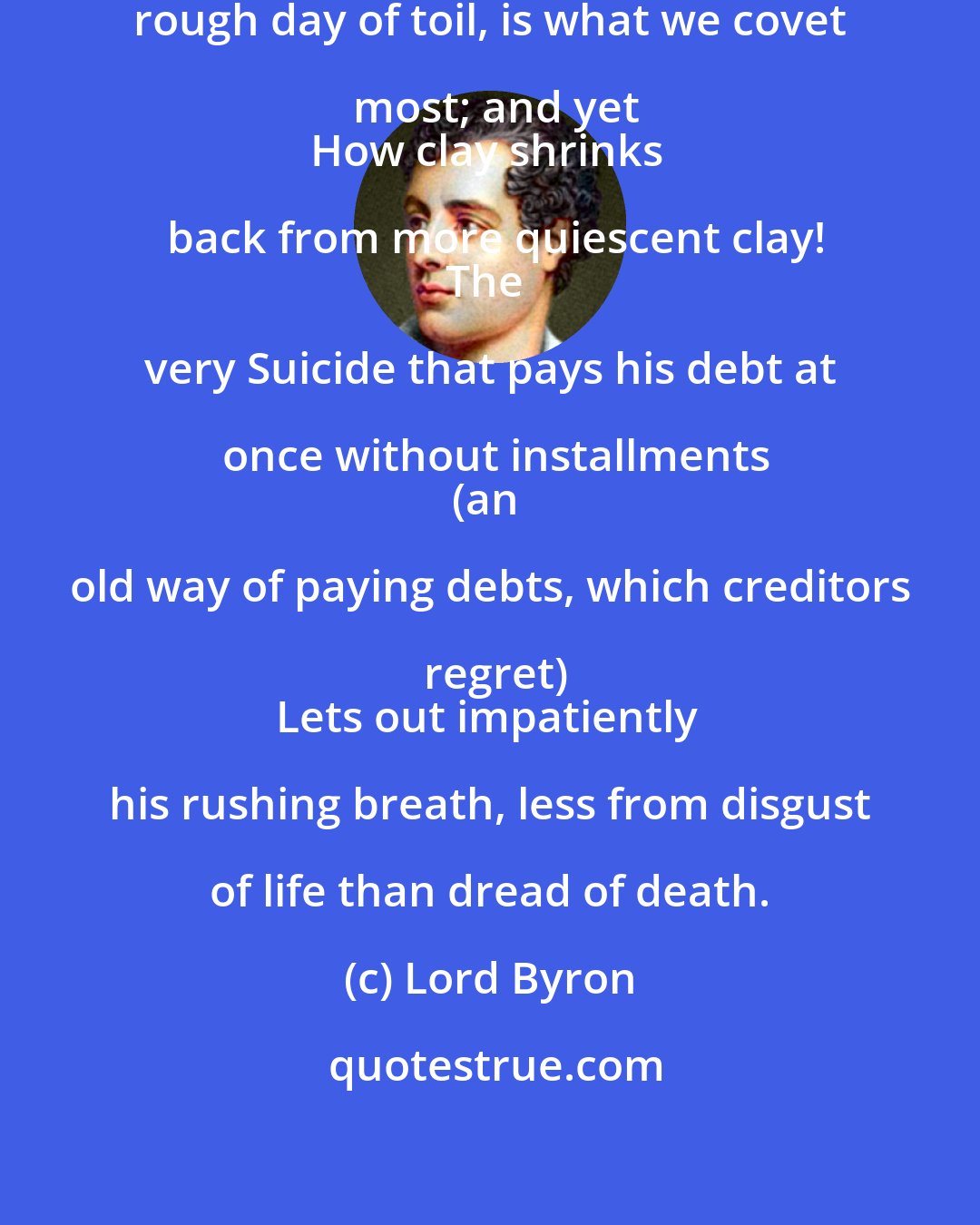 Lord Byron: A sleep without dreams, after a rough day of toil, is what we covet most; and yet
How clay shrinks back from more quiescent clay!
The very Suicide that pays his debt at once without installments
(an old way of paying debts, which creditors regret)
Lets out impatiently his rushing breath, less from disgust of life than dread of death.