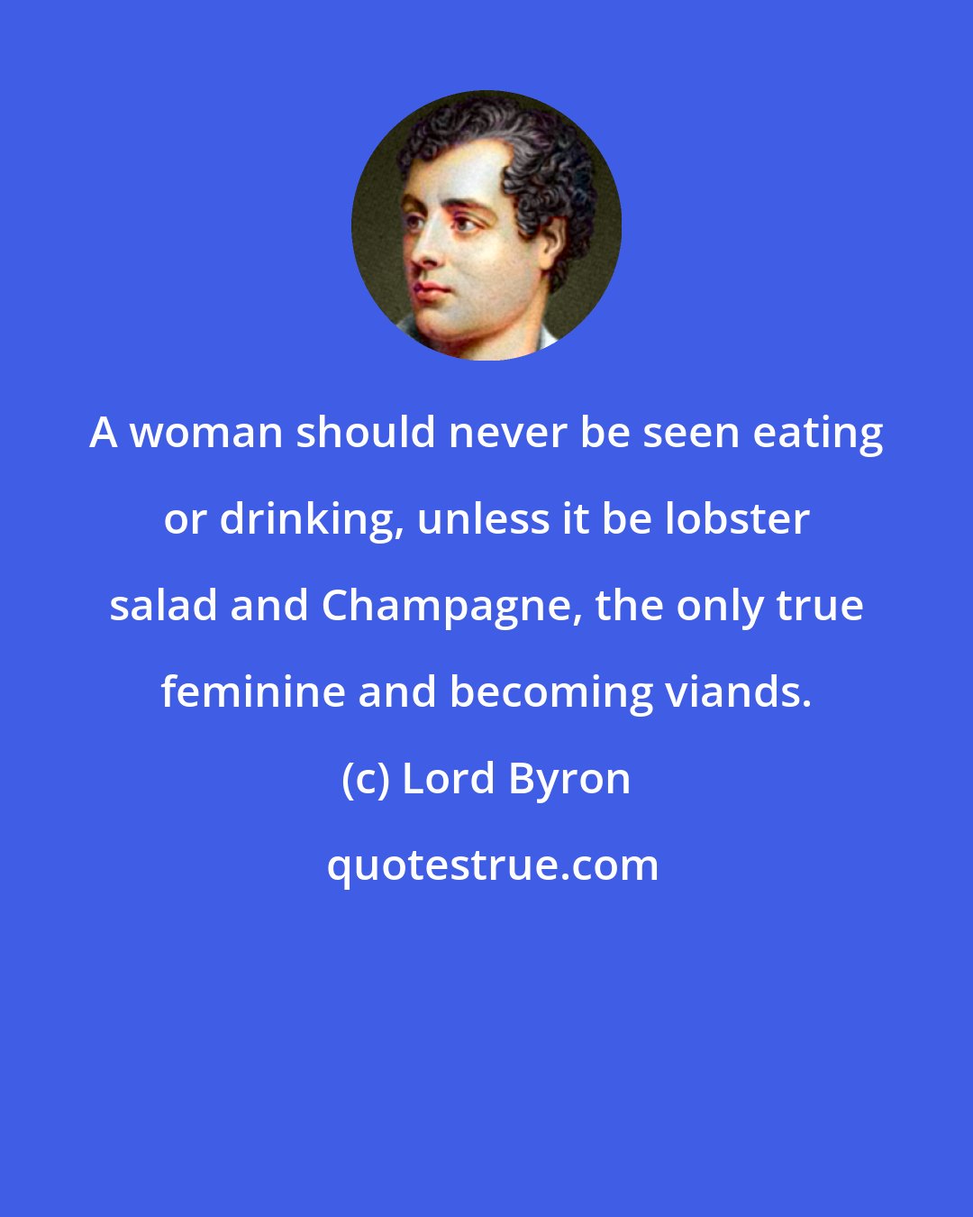 Lord Byron: A woman should never be seen eating or drinking, unless it be lobster salad and Champagne, the only true feminine and becoming viands.