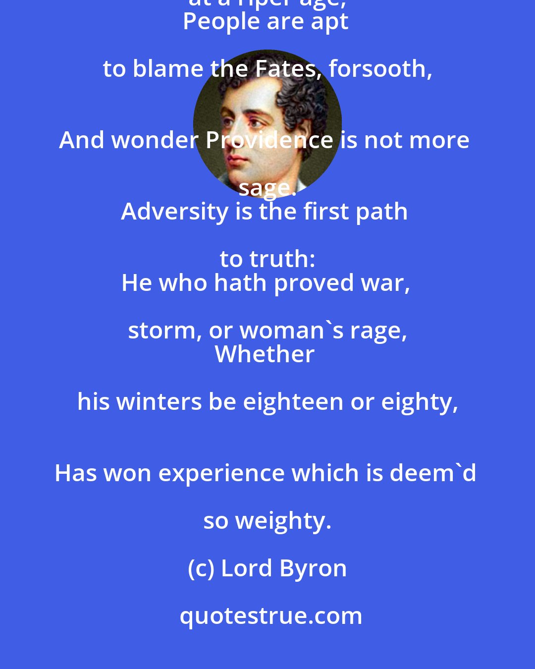 Lord Byron: ...And these vicissitudes come best in youth; 
For when they happen at a riper age, 
People are apt to blame the Fates, forsooth, 
And wonder Providence is not more sage. 
Adversity is the first path to truth: 
He who hath proved war, storm, or woman's rage, 
Whether his winters be eighteen or eighty, 
Has won experience which is deem'd so weighty.