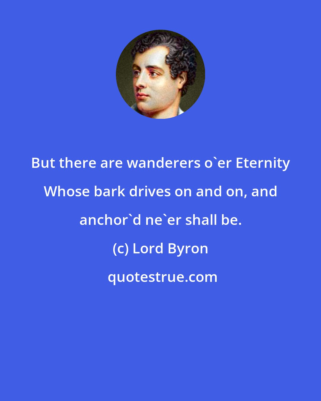 Lord Byron: But there are wanderers o'er Eternity Whose bark drives on and on, and anchor'd ne'er shall be.