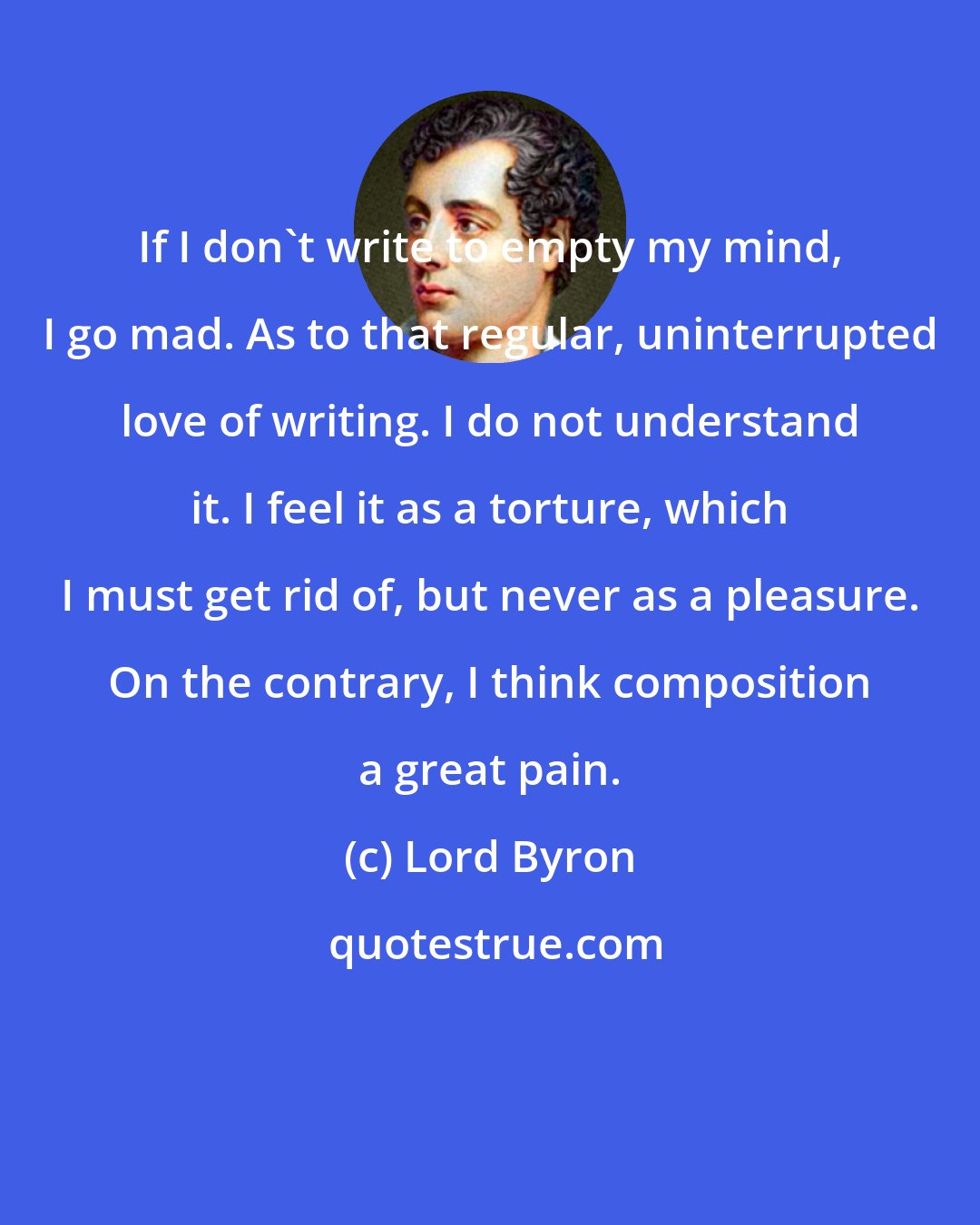 Lord Byron: If I don't write to empty my mind, I go mad. As to that regular, uninterrupted love of writing. I do not understand it. I feel it as a torture, which I must get rid of, but never as a pleasure. On the contrary, I think composition a great pain.