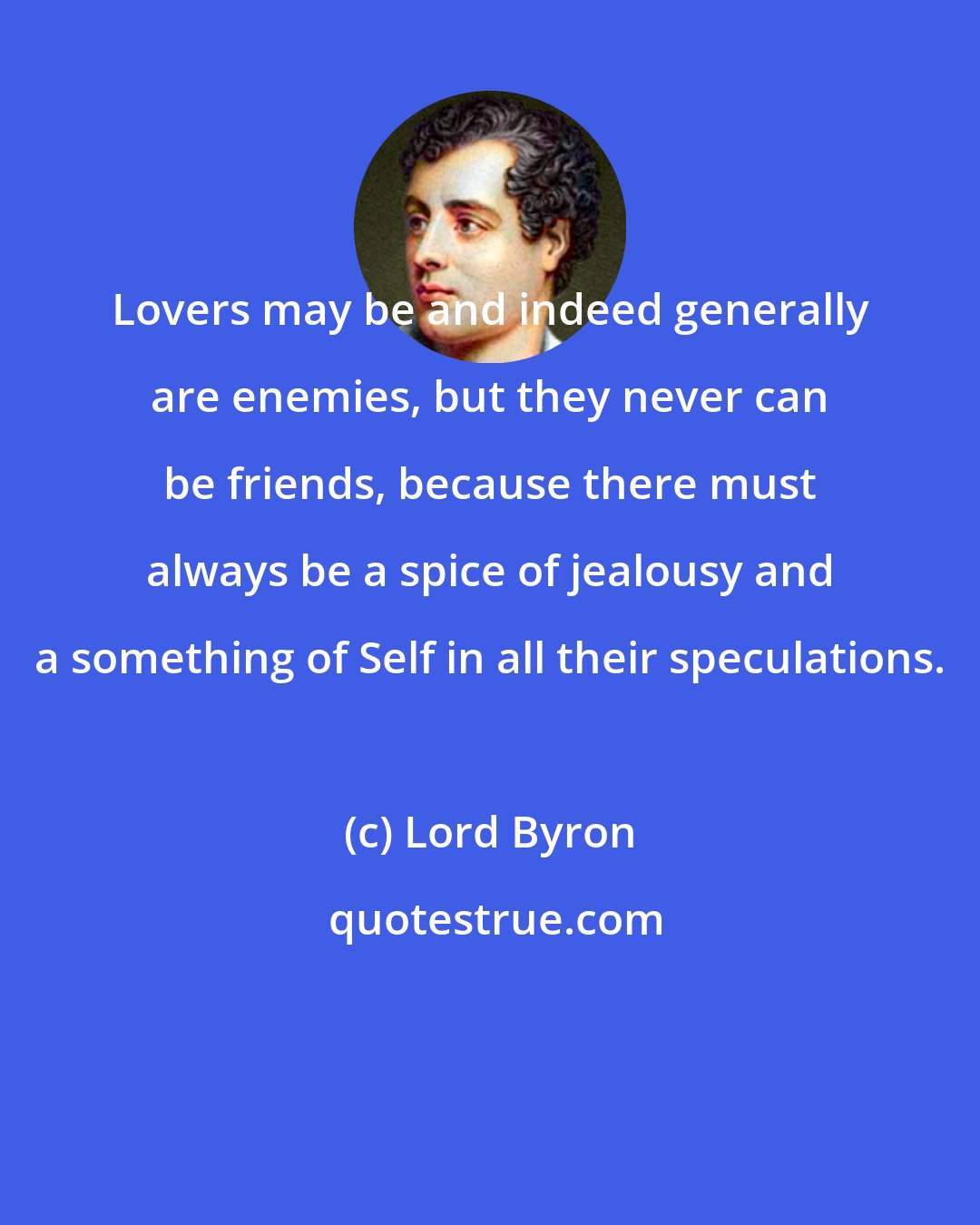 Lord Byron: Lovers may be and indeed generally are enemies, but they never can be friends, because there must always be a spice of jealousy and a something of Self in all their speculations.