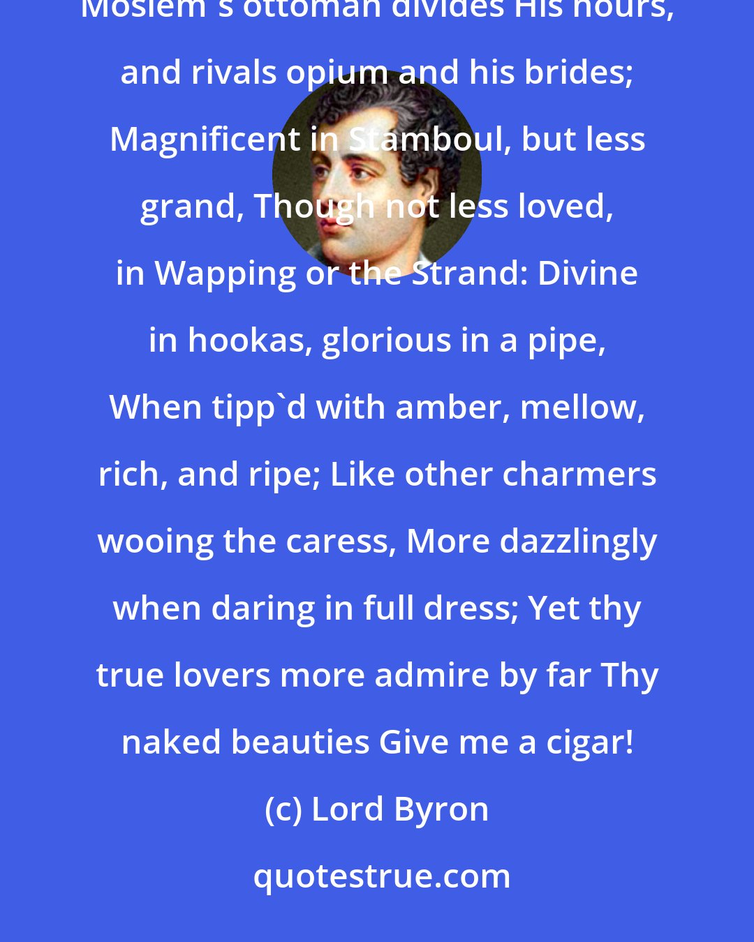 Lord Byron: Sublime tobacco! which from east to west, Cheers the tar's labour or the Turkman's rest; Which on the Moslem's ottoman divides His hours, and rivals opium and his brides; Magnificent in Stamboul, but less grand, Though not less loved, in Wapping or the Strand: Divine in hookas, glorious in a pipe, When tipp'd with amber, mellow, rich, and ripe; Like other charmers wooing the caress, More dazzlingly when daring in full dress; Yet thy true lovers more admire by far Thy naked beauties Give me a cigar!