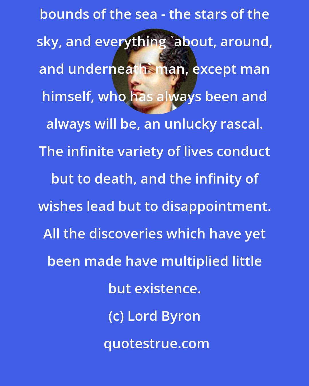 Lord Byron: The lapse of ages changes all things - time - language - the earth - the bounds of the sea - the stars of the sky, and everything 'about, around, and underneath' man, except man himself, who has always been and always will be, an unlucky rascal. The infinite variety of lives conduct but to death, and the infinity of wishes lead but to disappointment. All the discoveries which have yet been made have multiplied little but existence.