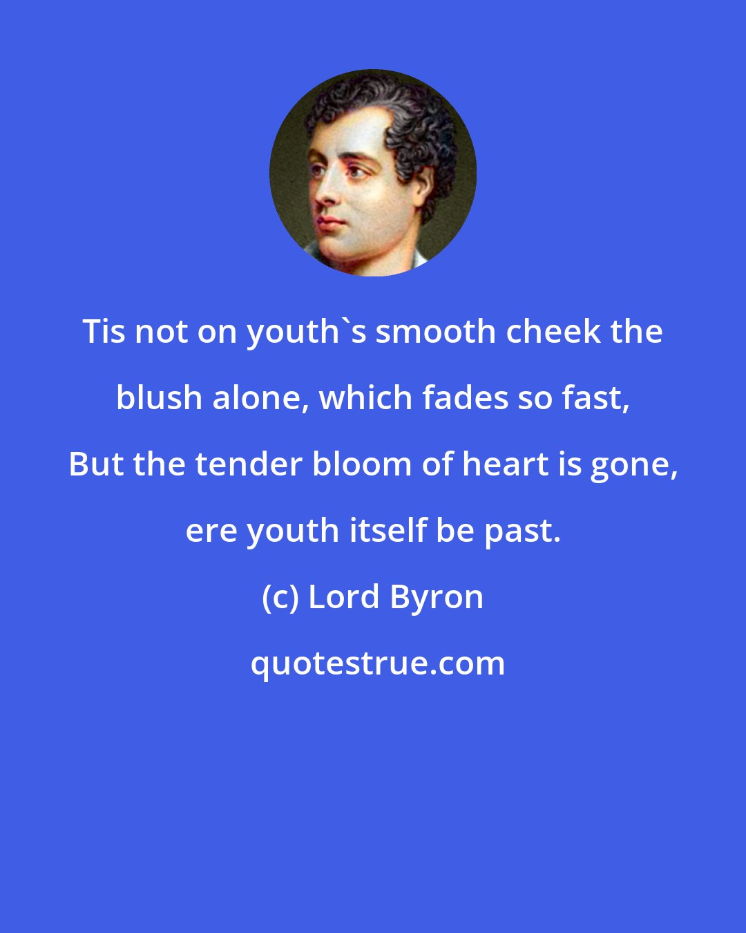 Lord Byron: Tis not on youth's smooth cheek the blush alone, which fades so fast, But the tender bloom of heart is gone, ere youth itself be past.