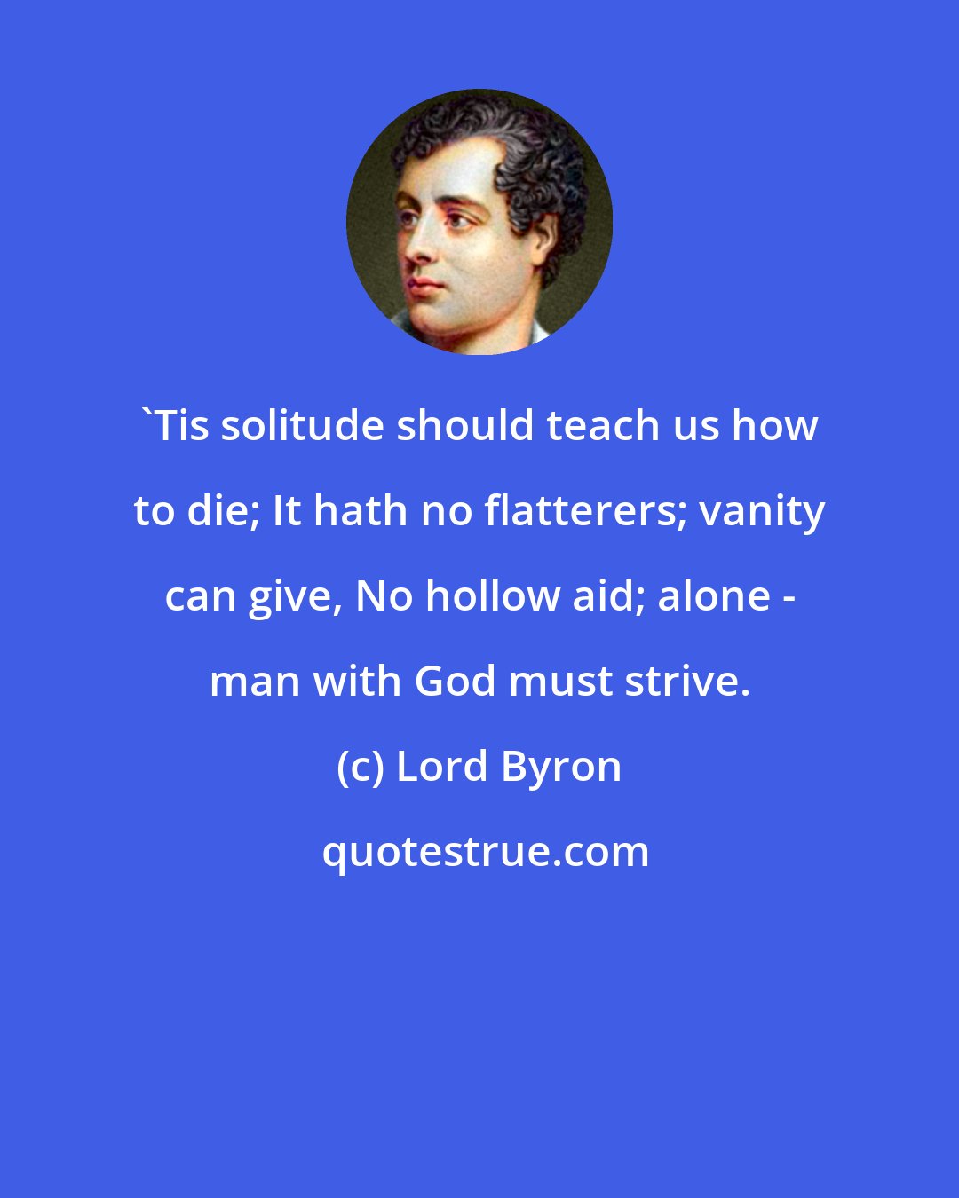 Lord Byron: 'Tis solitude should teach us how to die; It hath no flatterers; vanity can give, No hollow aid; alone - man with God must strive.