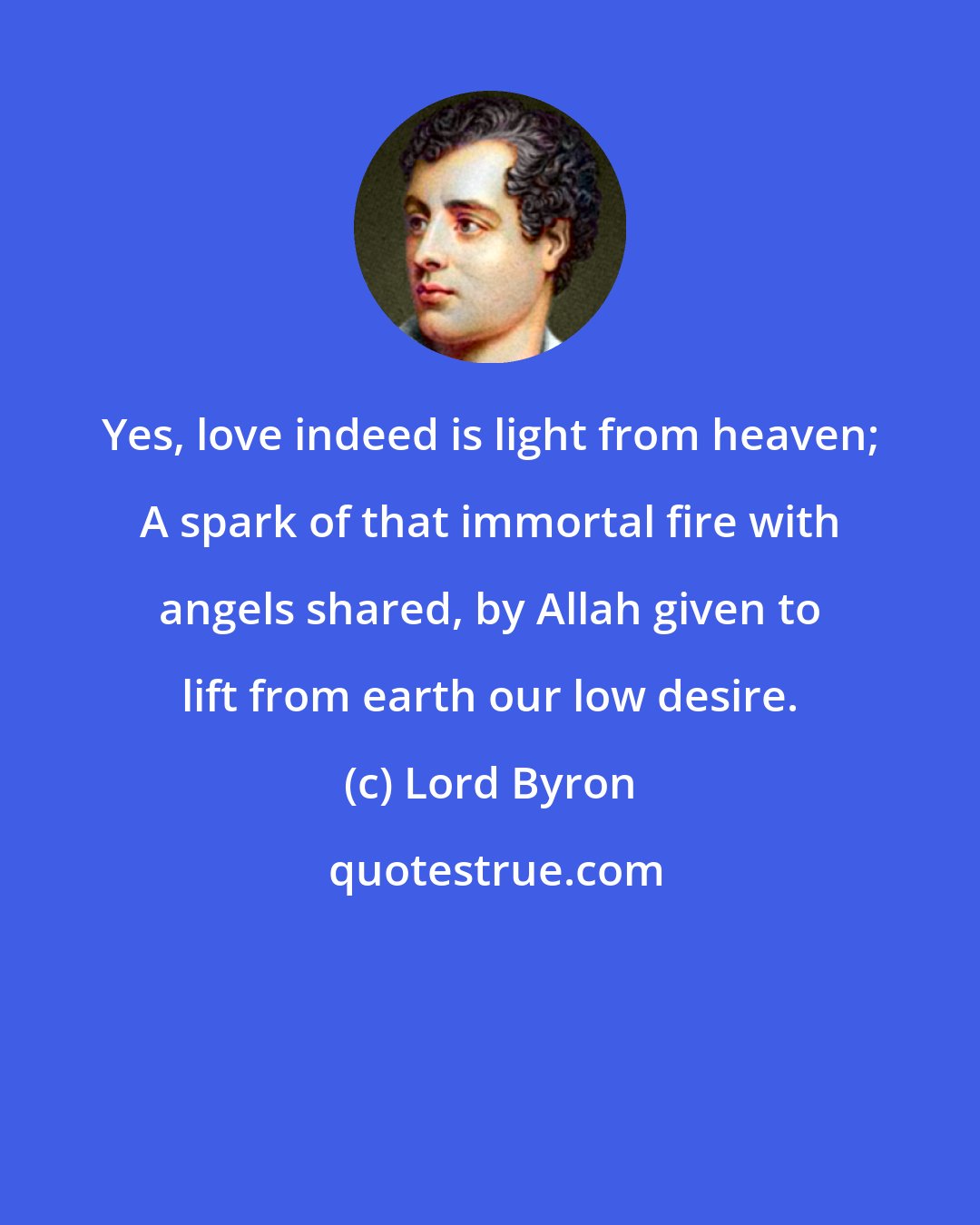 Lord Byron: Yes, love indeed is light from heaven; A spark of that immortal fire with angels shared, by Allah given to lift from earth our low desire.