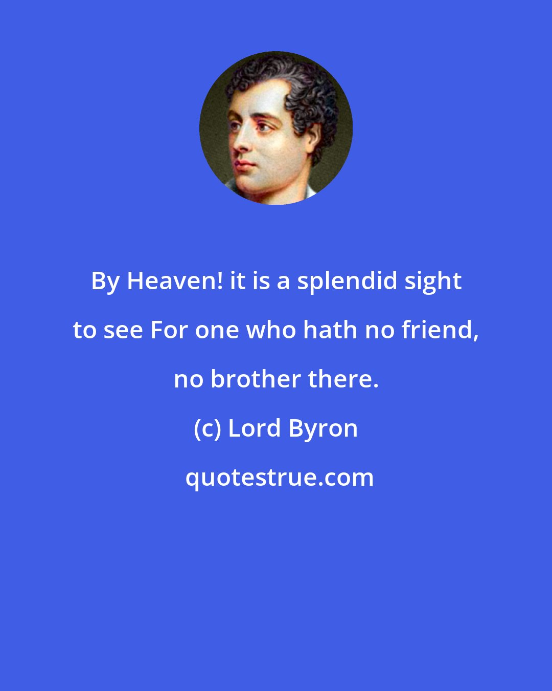 Lord Byron: By Heaven! it is a splendid sight to see For one who hath no friend, no brother there.