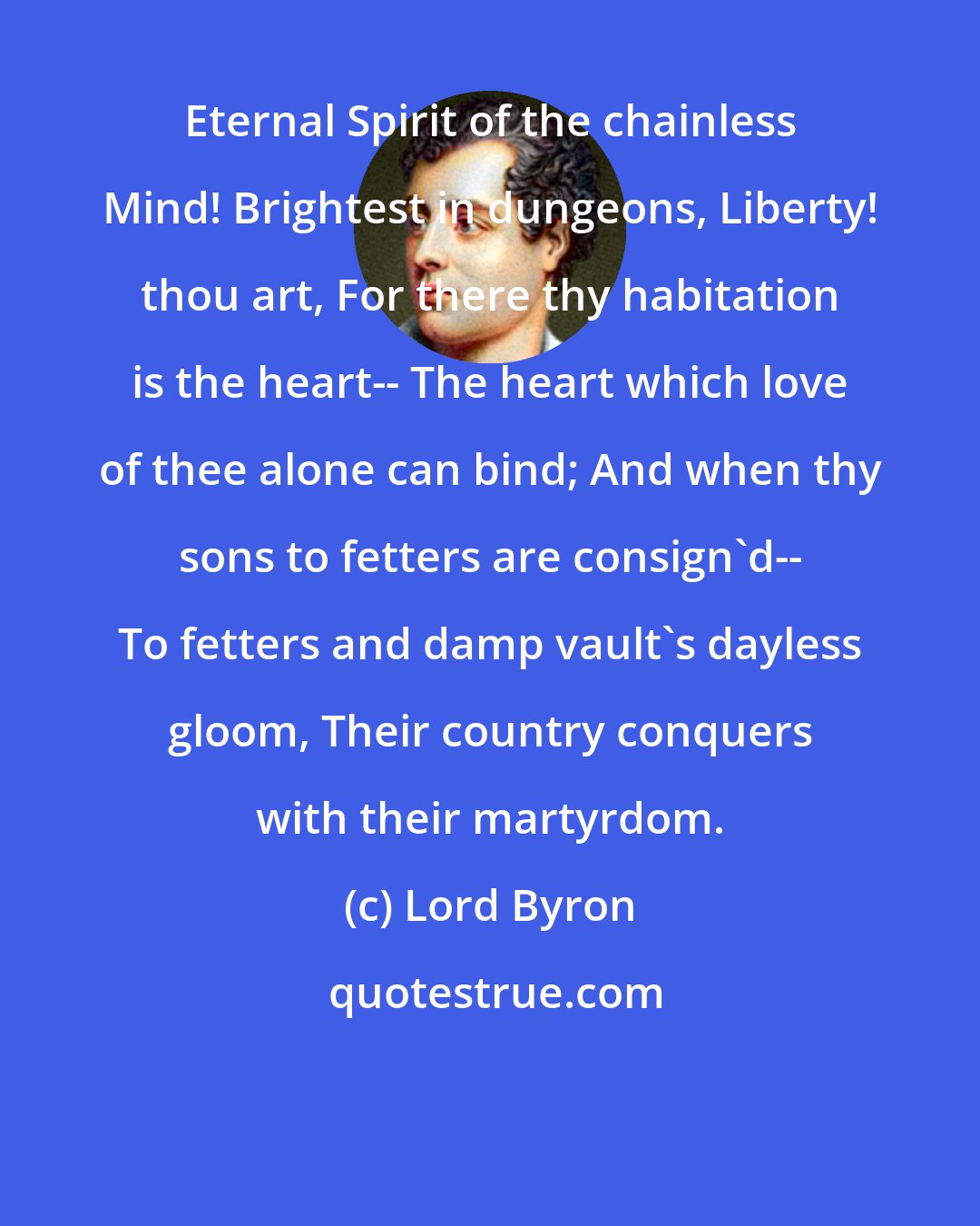 Lord Byron: Eternal Spirit of the chainless Mind! Brightest in dungeons, Liberty! thou art, For there thy habitation is the heart-- The heart which love of thee alone can bind; And when thy sons to fetters are consign'd-- To fetters and damp vault's dayless gloom, Their country conquers with their martyrdom.