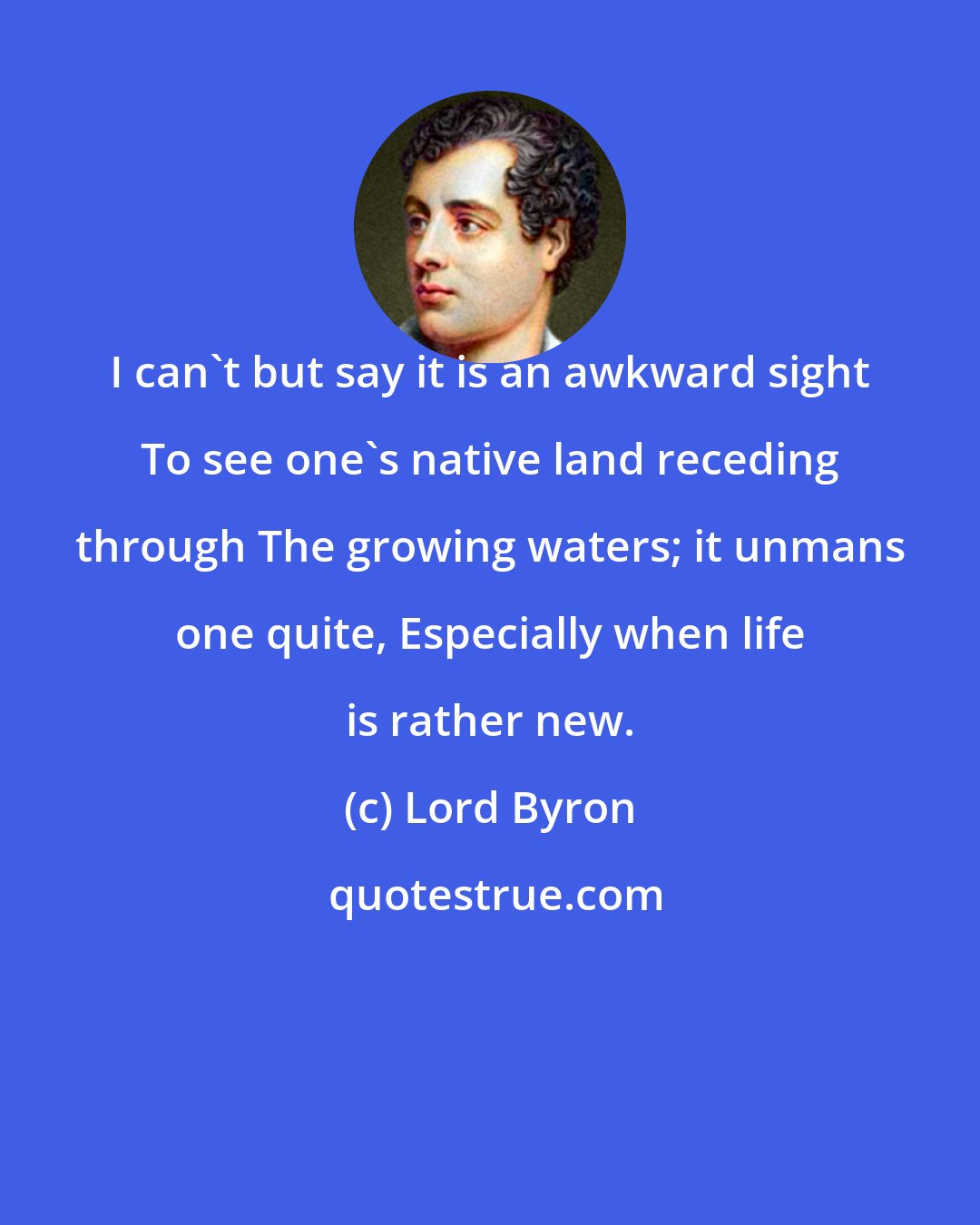 Lord Byron: I can't but say it is an awkward sight To see one's native land receding through The growing waters; it unmans one quite, Especially when life is rather new.