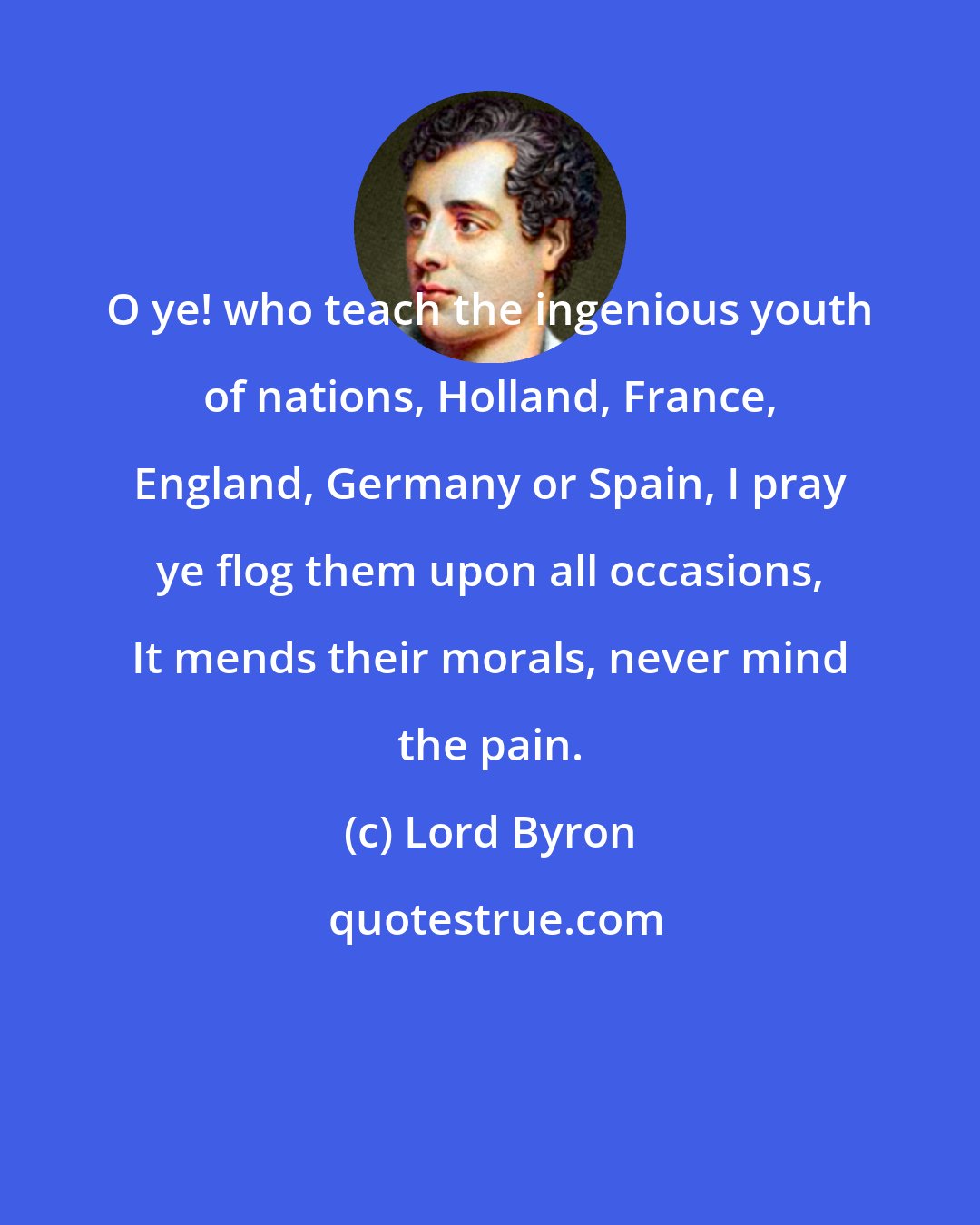 Lord Byron: O ye! who teach the ingenious youth of nations, Holland, France, England, Germany or Spain, I pray ye flog them upon all occasions, It mends their morals, never mind the pain.