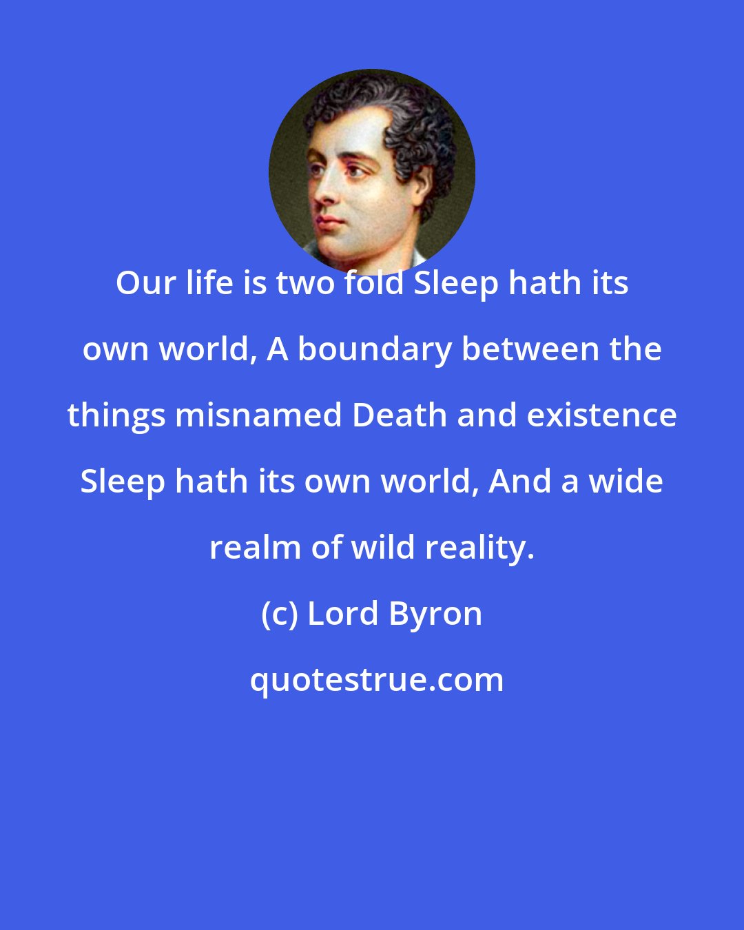 Lord Byron: Our life is two fold Sleep hath its own world, A boundary between the things misnamed Death and existence Sleep hath its own world, And a wide realm of wild reality.