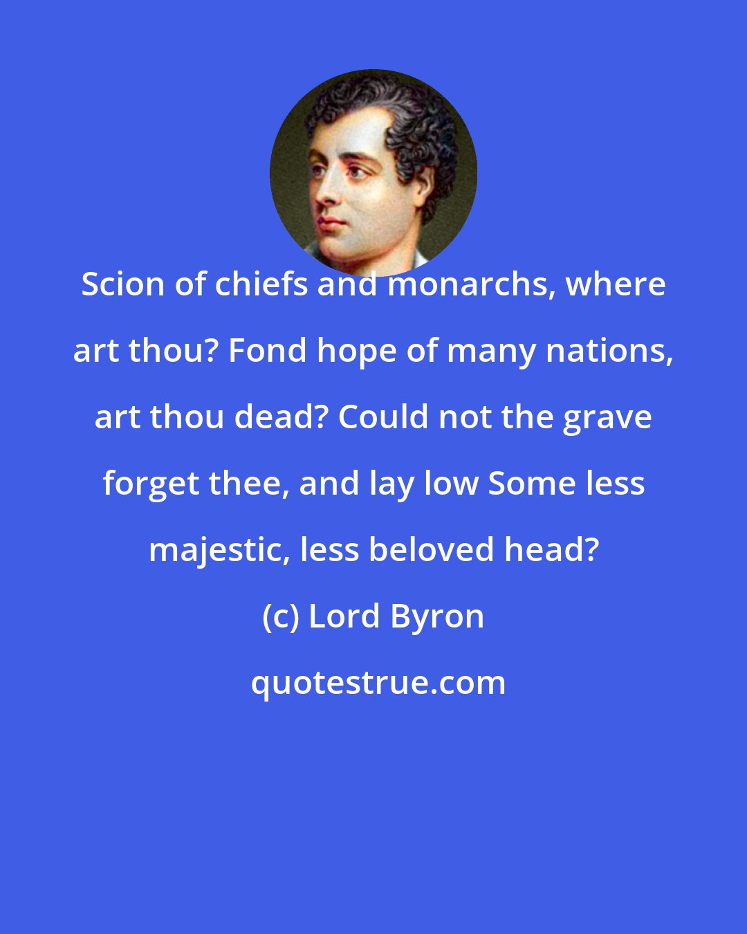 Lord Byron: Scion of chiefs and monarchs, where art thou? Fond hope of many nations, art thou dead? Could not the grave forget thee, and lay low Some less majestic, less beloved head?