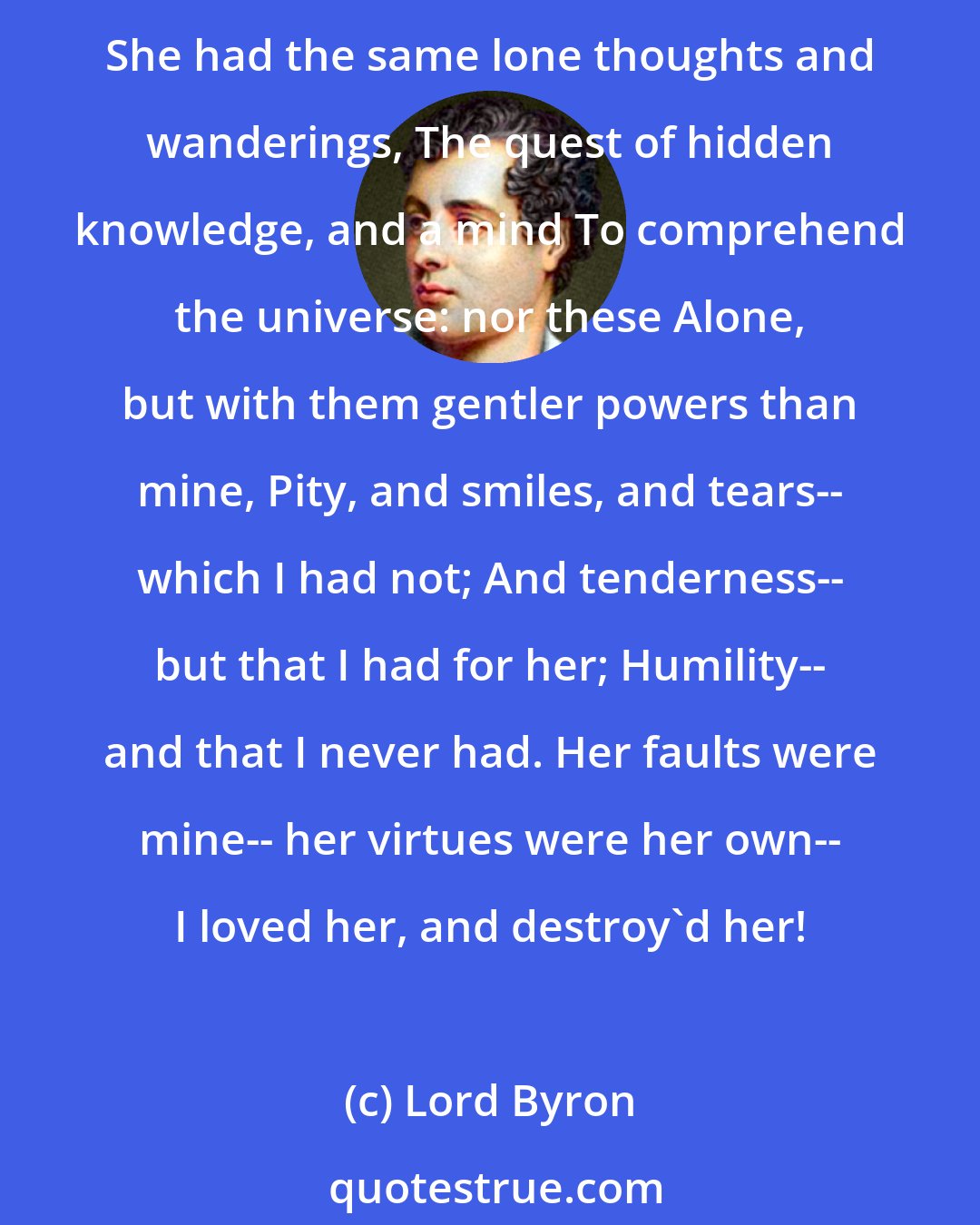 Lord Byron: She was like me in lineaments-- her eyes Her hair, her features, all, to the very tone Even of her voice, they said were like to mine; But soften'd all, and temper'd into beauty; She had the same lone thoughts and wanderings, The quest of hidden knowledge, and a mind To comprehend the universe: nor these Alone, but with them gentler powers than mine, Pity, and smiles, and tears-- which I had not; And tenderness-- but that I had for her; Humility-- and that I never had. Her faults were mine-- her virtues were her own-- I loved her, and destroy'd her!