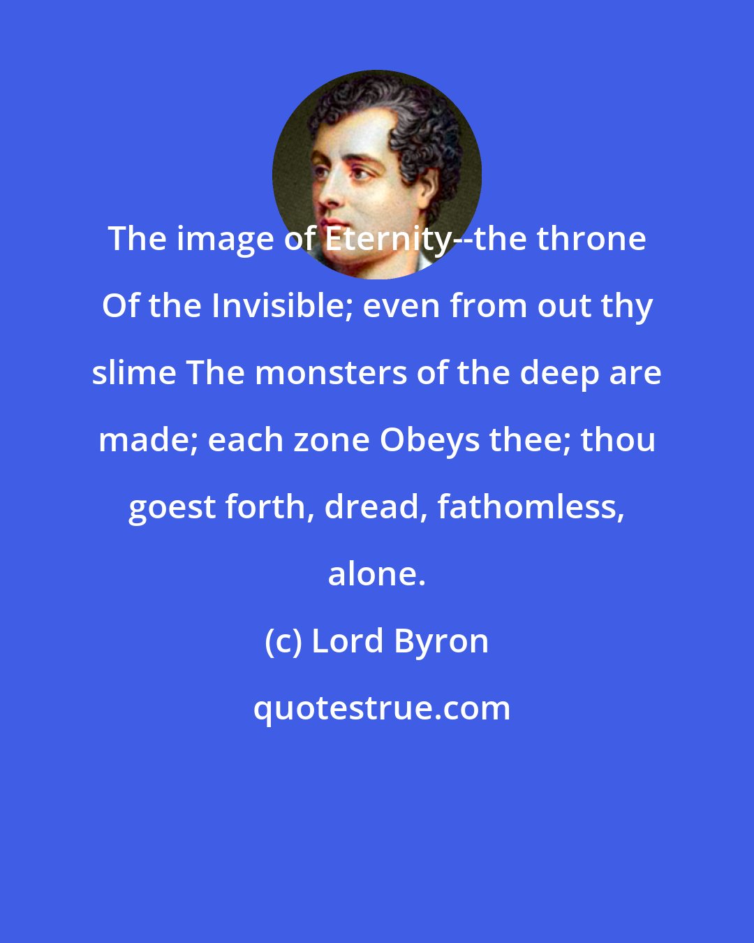 Lord Byron: The image of Eternity--the throne Of the Invisible; even from out thy slime The monsters of the deep are made; each zone Obeys thee; thou goest forth, dread, fathomless, alone.