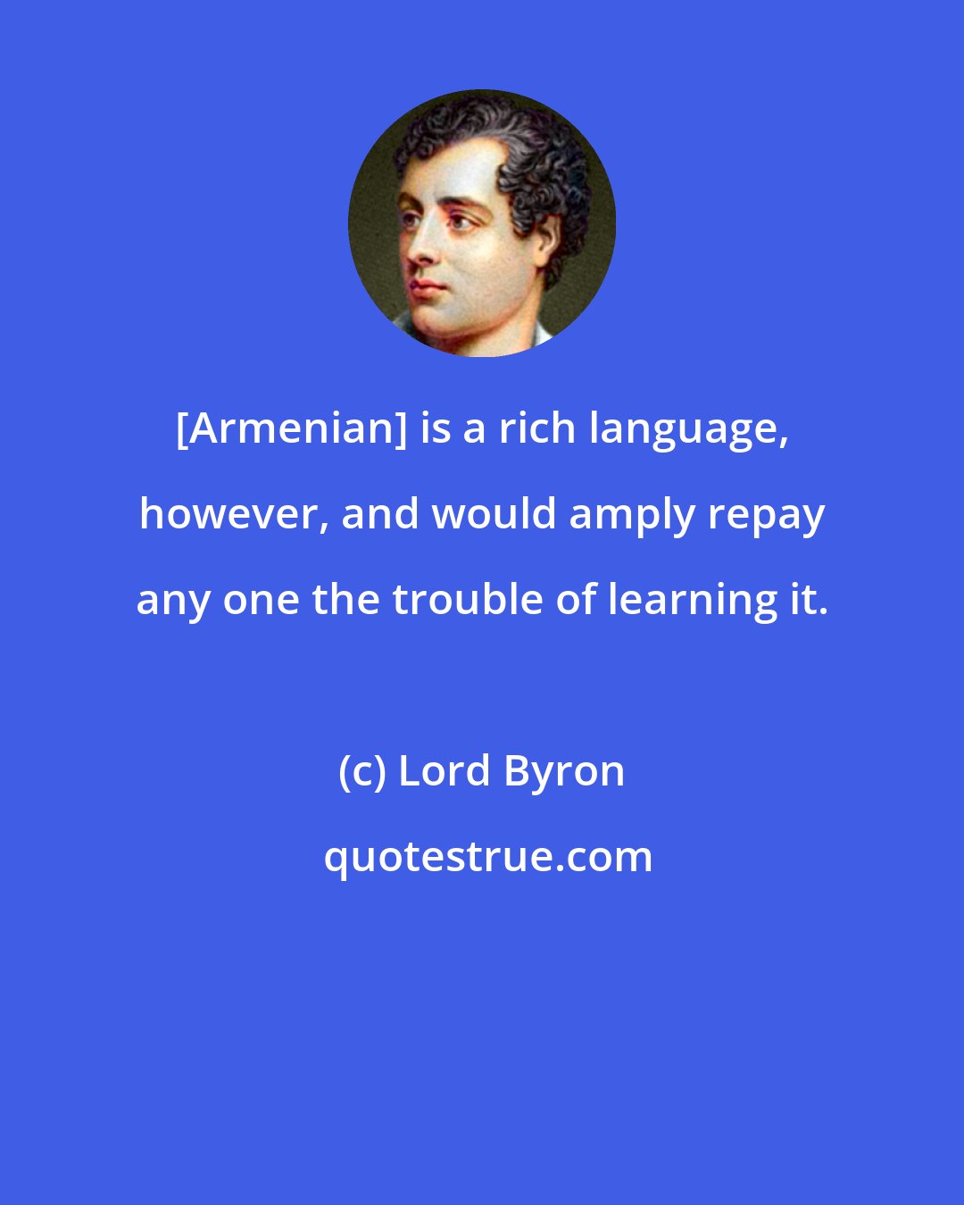 Lord Byron: [Armenian] is a rich language, however, and would amply repay any one the trouble of learning it.