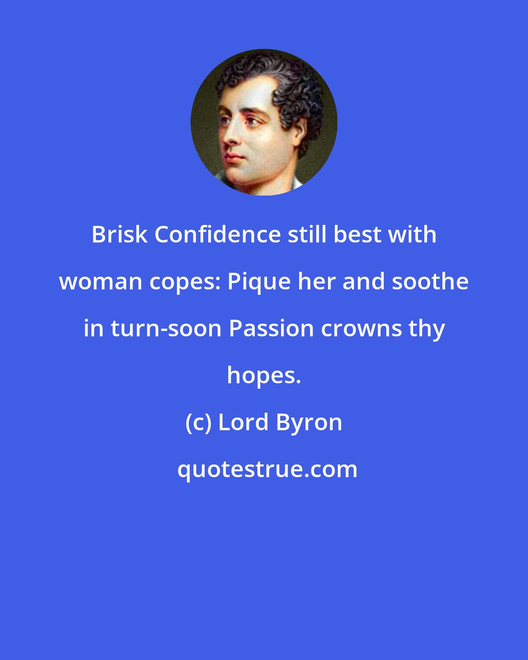 Lord Byron: Brisk Confidence still best with woman copes: Pique her and soothe in turn-soon Passion crowns thy hopes.