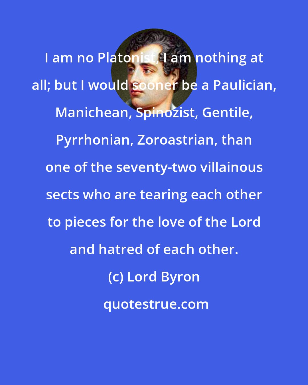 Lord Byron: I am no Platonist, I am nothing at all; but I would sooner be a Paulician, Manichean, Spinozist, Gentile, Pyrrhonian, Zoroastrian, than one of the seventy-two villainous sects who are tearing each other to pieces for the love of the Lord and hatred of each other.