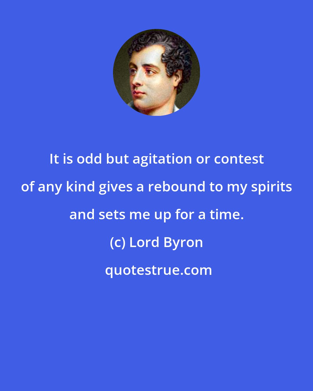Lord Byron: It is odd but agitation or contest of any kind gives a rebound to my spirits and sets me up for a time.