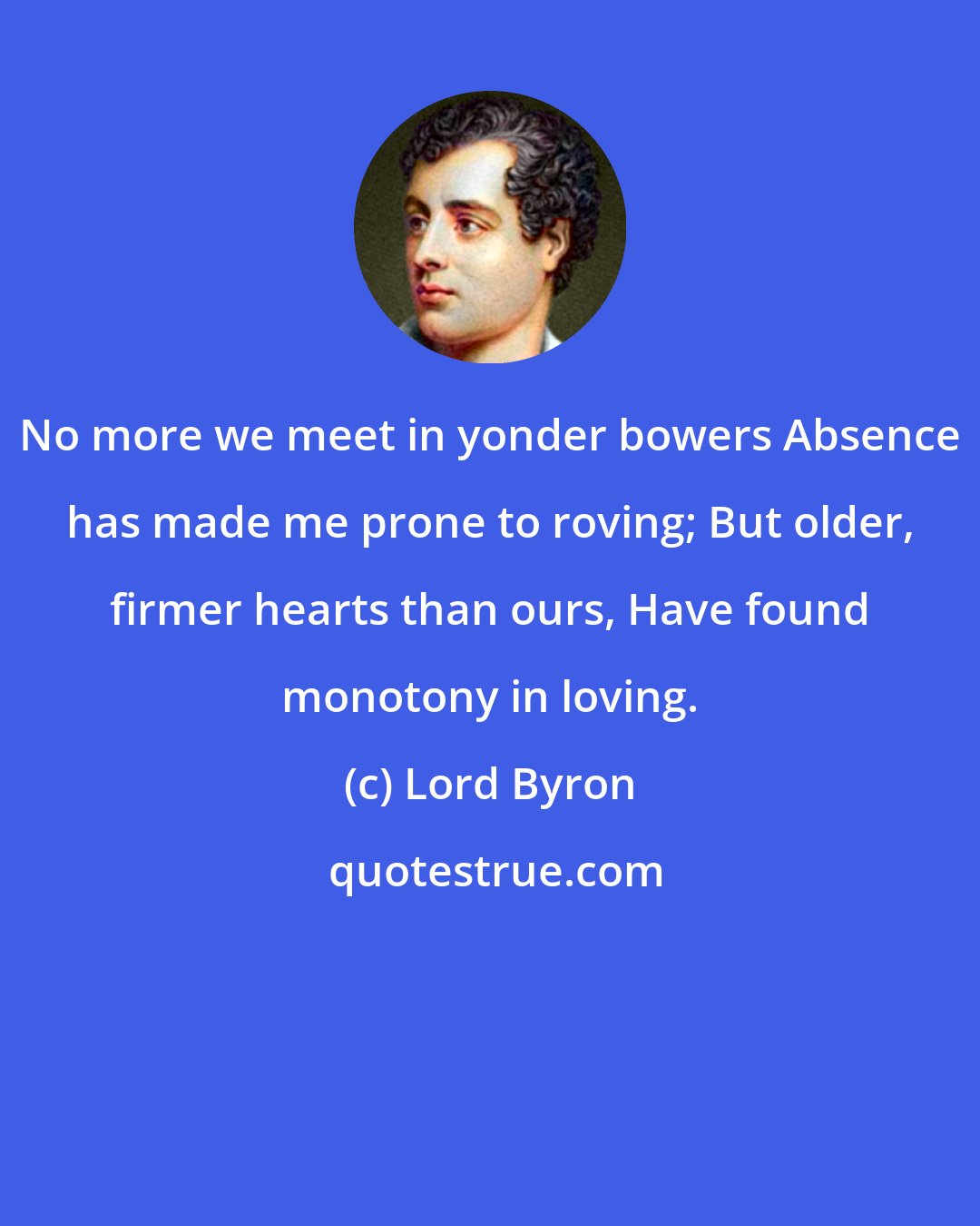 Lord Byron: No more we meet in yonder bowers Absence has made me prone to roving; But older, firmer hearts than ours, Have found monotony in loving.