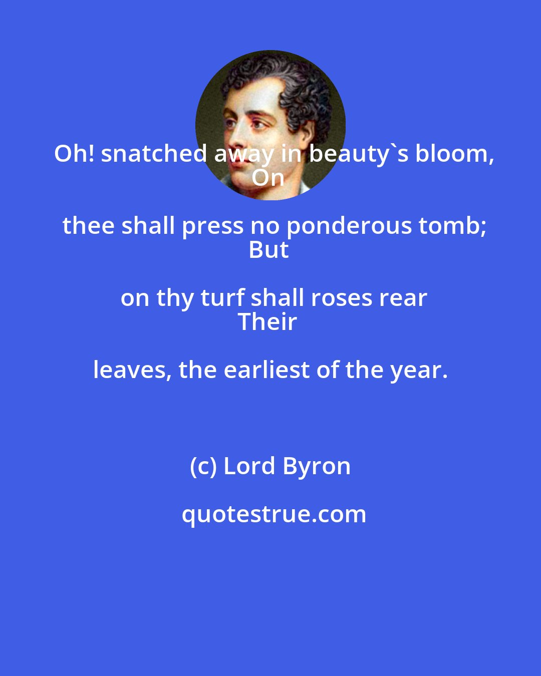 Lord Byron: Oh! snatched away in beauty's bloom,
On thee shall press no ponderous tomb;
But on thy turf shall roses rear
Their leaves, the earliest of the year.