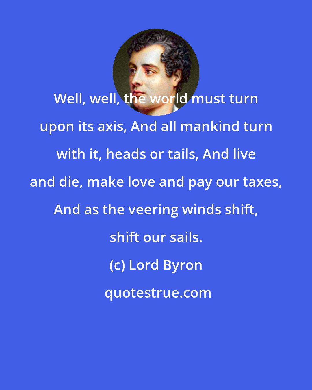 Lord Byron: Well, well, the world must turn upon its axis, And all mankind turn with it, heads or tails, And live and die, make love and pay our taxes, And as the veering winds shift, shift our sails.