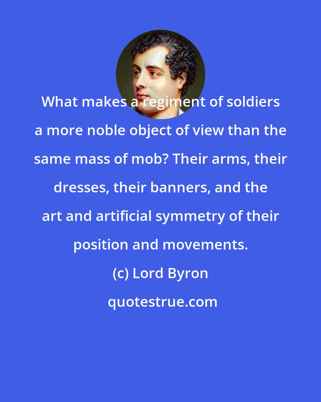 Lord Byron: What makes a regiment of soldiers a more noble object of view than the same mass of mob? Their arms, their dresses, their banners, and the art and artificial symmetry of their position and movements.