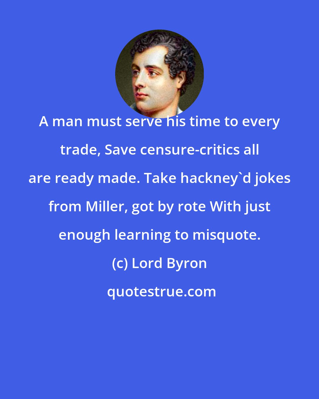 Lord Byron: A man must serve his time to every trade, Save censure-critics all are ready made. Take hackney'd jokes from Miller, got by rote With just enough learning to misquote.