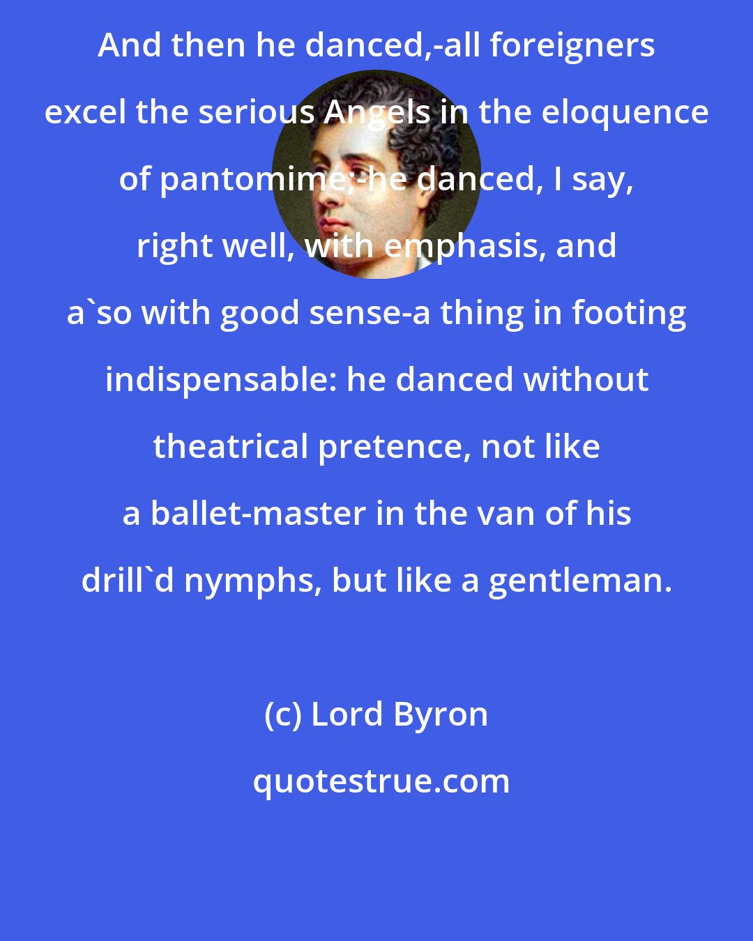 Lord Byron: And then he danced,-all foreigners excel the serious Angels in the eloquence of pantomime;-he danced, I say, right well, with emphasis, and a'so with good sense-a thing in footing indispensable: he danced without theatrical pretence, not like a ballet-master in the van of his drill'd nymphs, but like a gentleman.