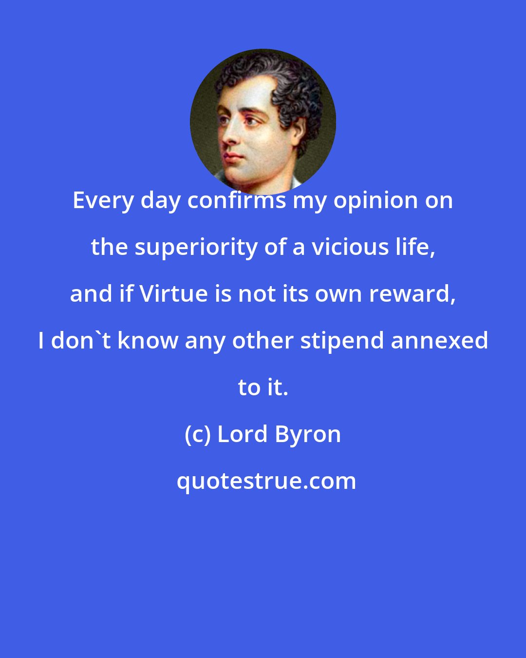 Lord Byron: Every day confirms my opinion on the superiority of a vicious life, and if Virtue is not its own reward, I don't know any other stipend annexed to it.