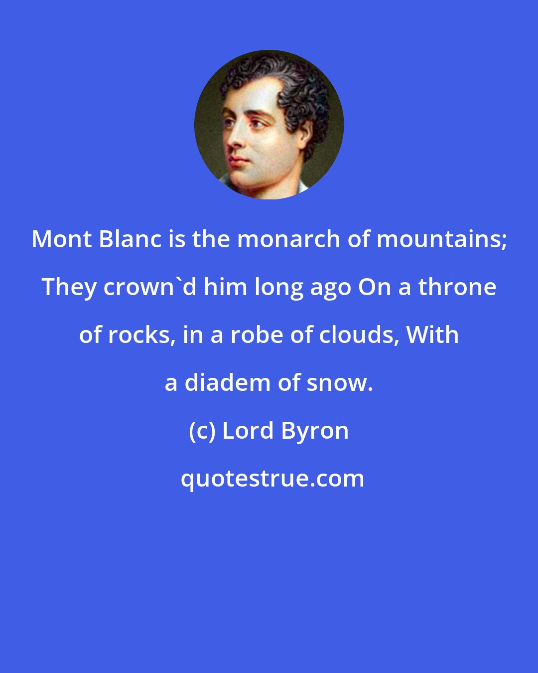 Lord Byron: Mont Blanc is the monarch of mountains; They crown'd him long ago On a throne of rocks, in a robe of clouds, With a diadem of snow.