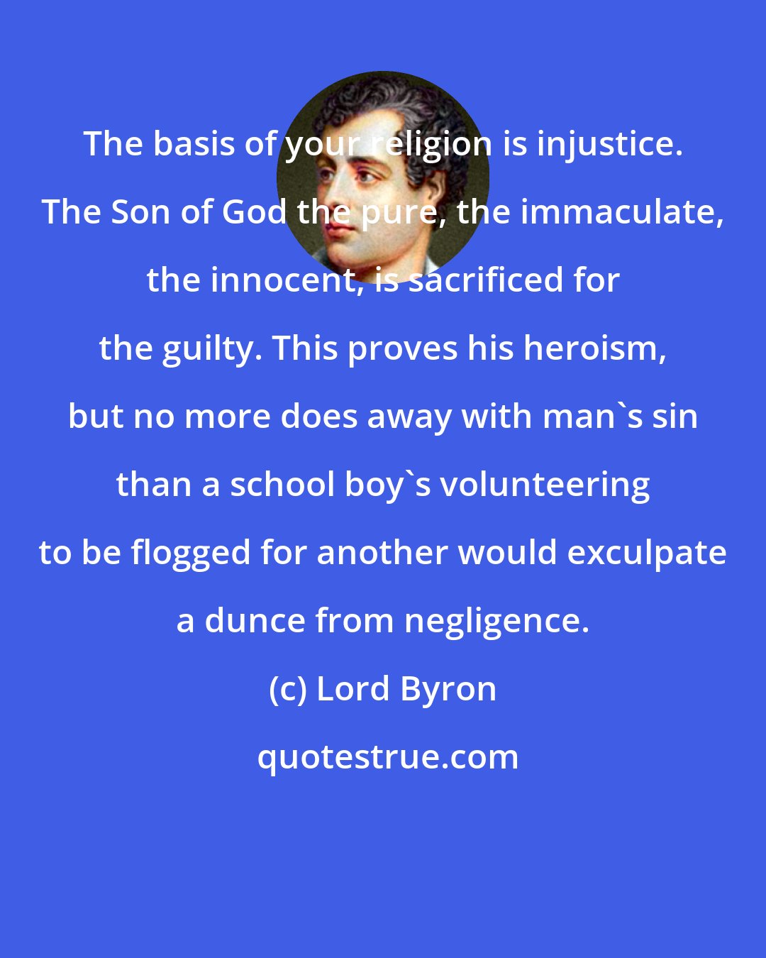 Lord Byron: The basis of your religion is injustice. The Son of God the pure, the immaculate, the innocent, is sacrificed for the guilty. This proves his heroism, but no more does away with man's sin than a school boy's volunteering to be flogged for another would exculpate a dunce from negligence.