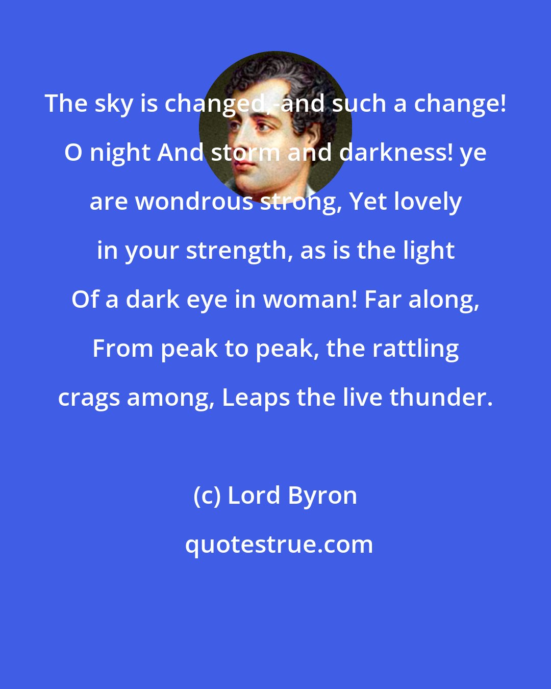 Lord Byron: The sky is changed,-and such a change! O night And storm and darkness! ye are wondrous strong, Yet lovely in your strength, as is the light Of a dark eye in woman! Far along, From peak to peak, the rattling crags among, Leaps the live thunder.