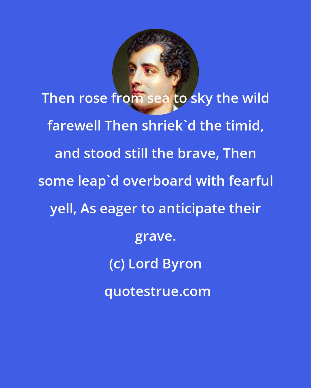 Lord Byron: Then rose from sea to sky the wild farewell Then shriek'd the timid, and stood still the brave, Then some leap'd overboard with fearful yell, As eager to anticipate their grave.