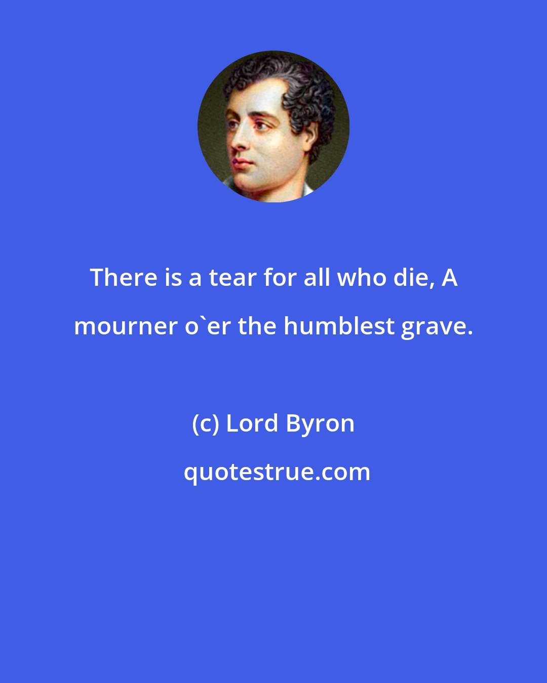 Lord Byron: There is a tear for all who die, A mourner o'er the humblest grave.