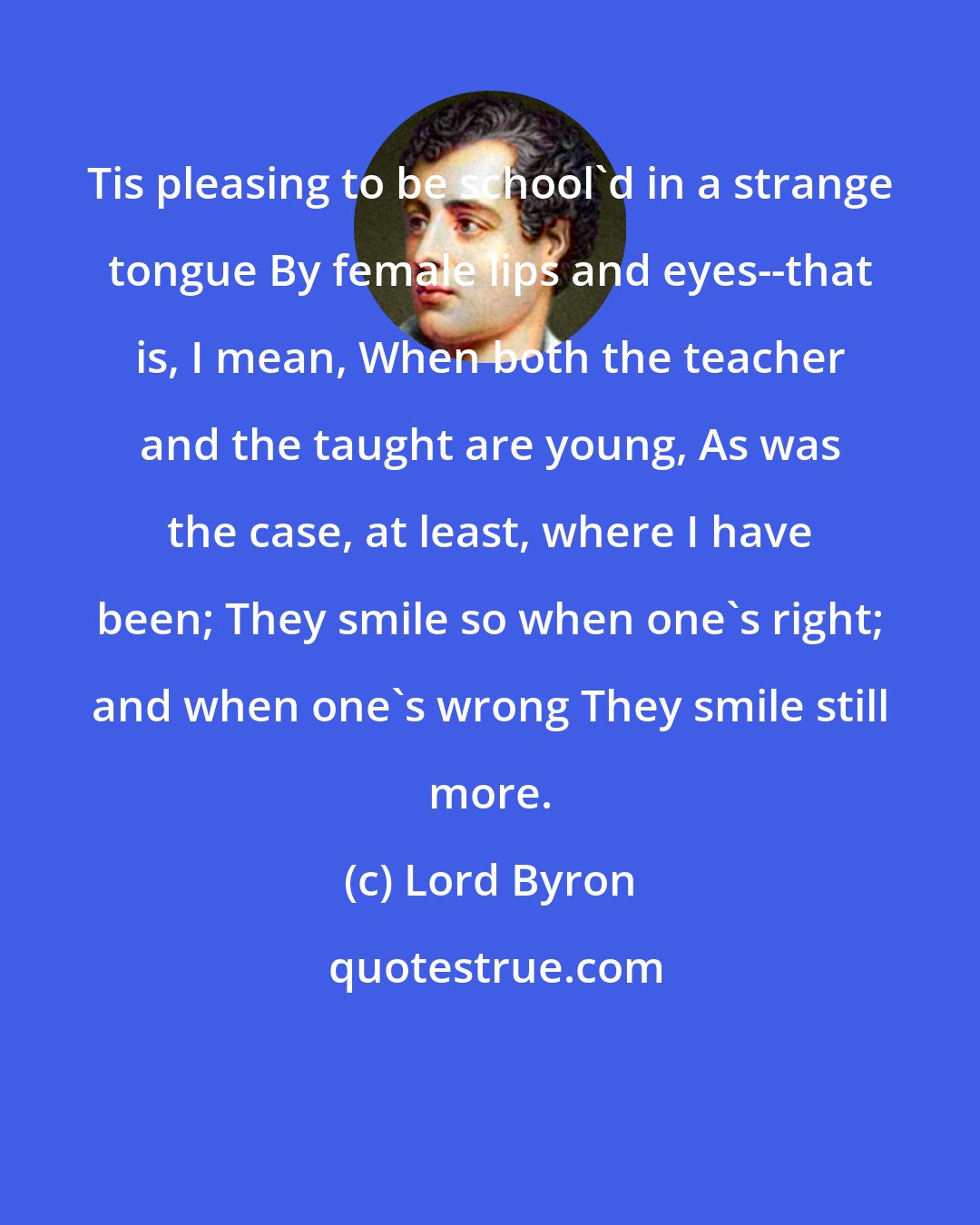 Lord Byron: Tis pleasing to be school'd in a strange tongue By female lips and eyes--that is, I mean, When both the teacher and the taught are young, As was the case, at least, where I have been; They smile so when one's right; and when one's wrong They smile still more.