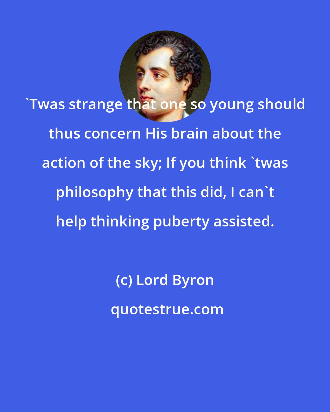 Lord Byron: 'Twas strange that one so young should thus concern His brain about the action of the sky; If you think 'twas philosophy that this did, I can't help thinking puberty assisted.