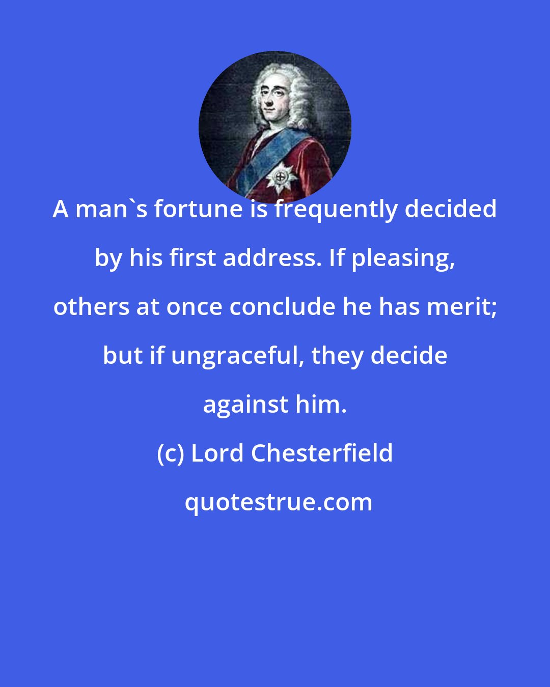 Lord Chesterfield: A man's fortune is frequently decided by his first address. If pleasing, others at once conclude he has merit; but if ungraceful, they decide against him.