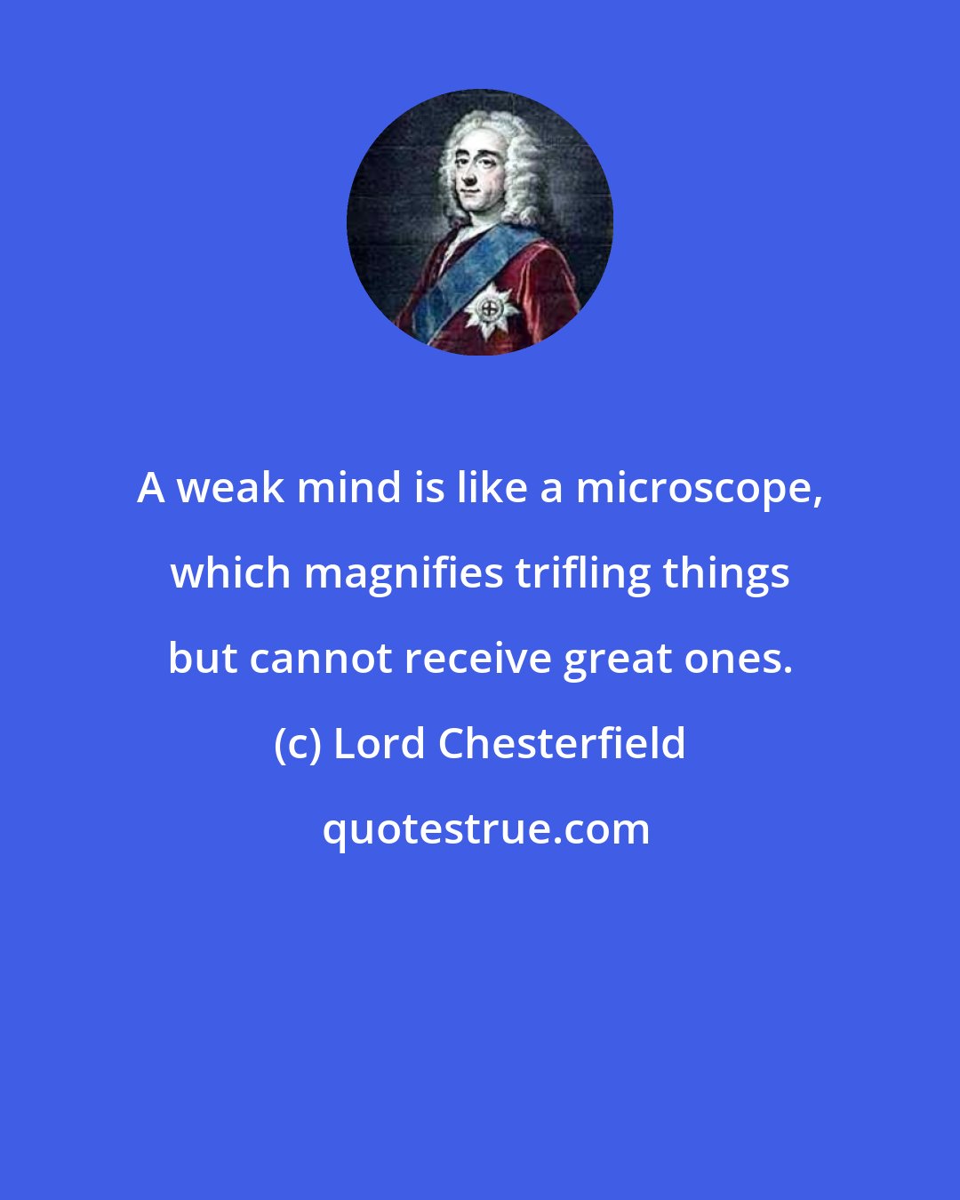 Lord Chesterfield: A weak mind is like a microscope, which magnifies trifling things but cannot receive great ones.