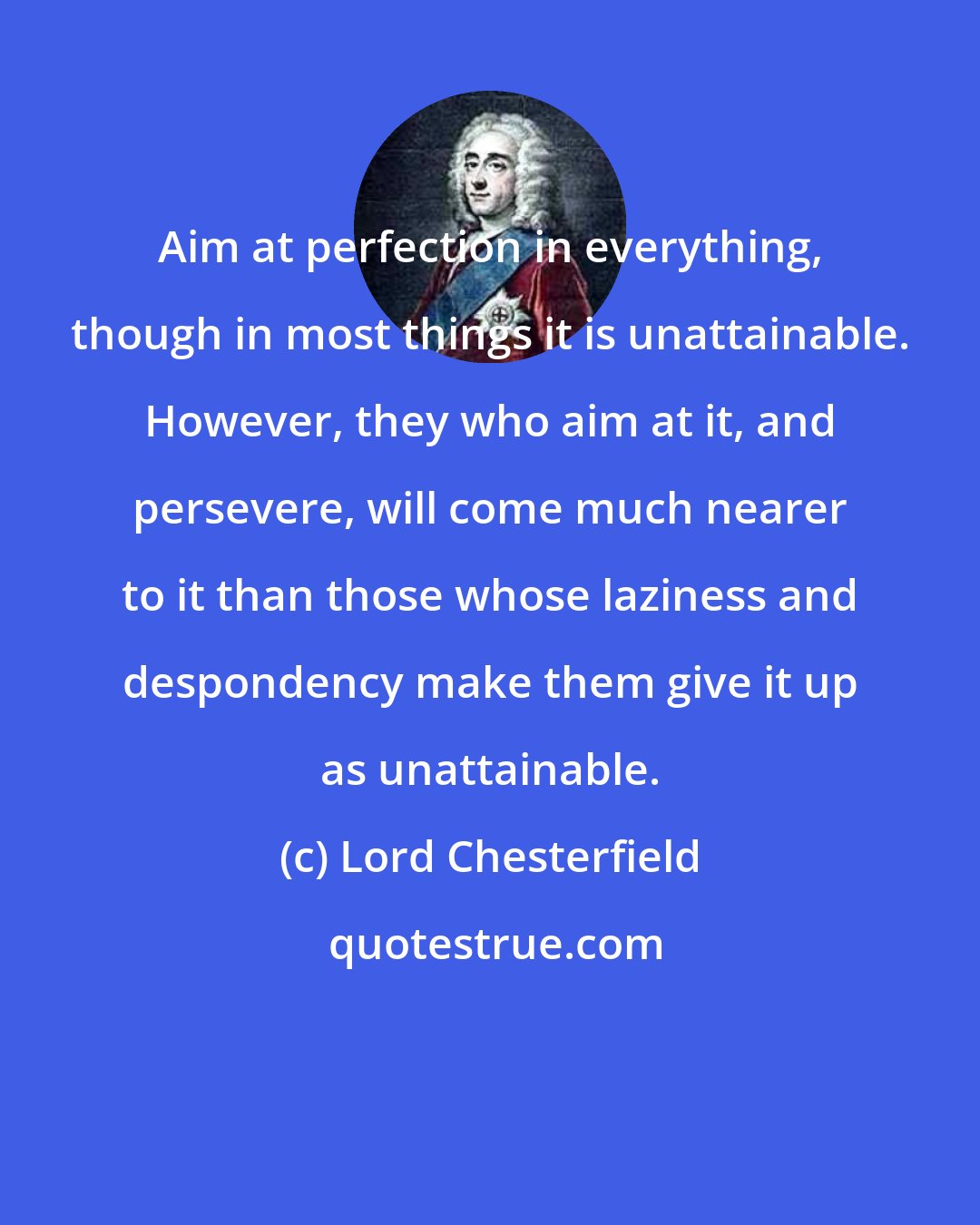 Lord Chesterfield: Aim at perfection in everything, though in most things it is unattainable. However, they who aim at it, and persevere, will come much nearer to it than those whose laziness and despondency make them give it up as unattainable.