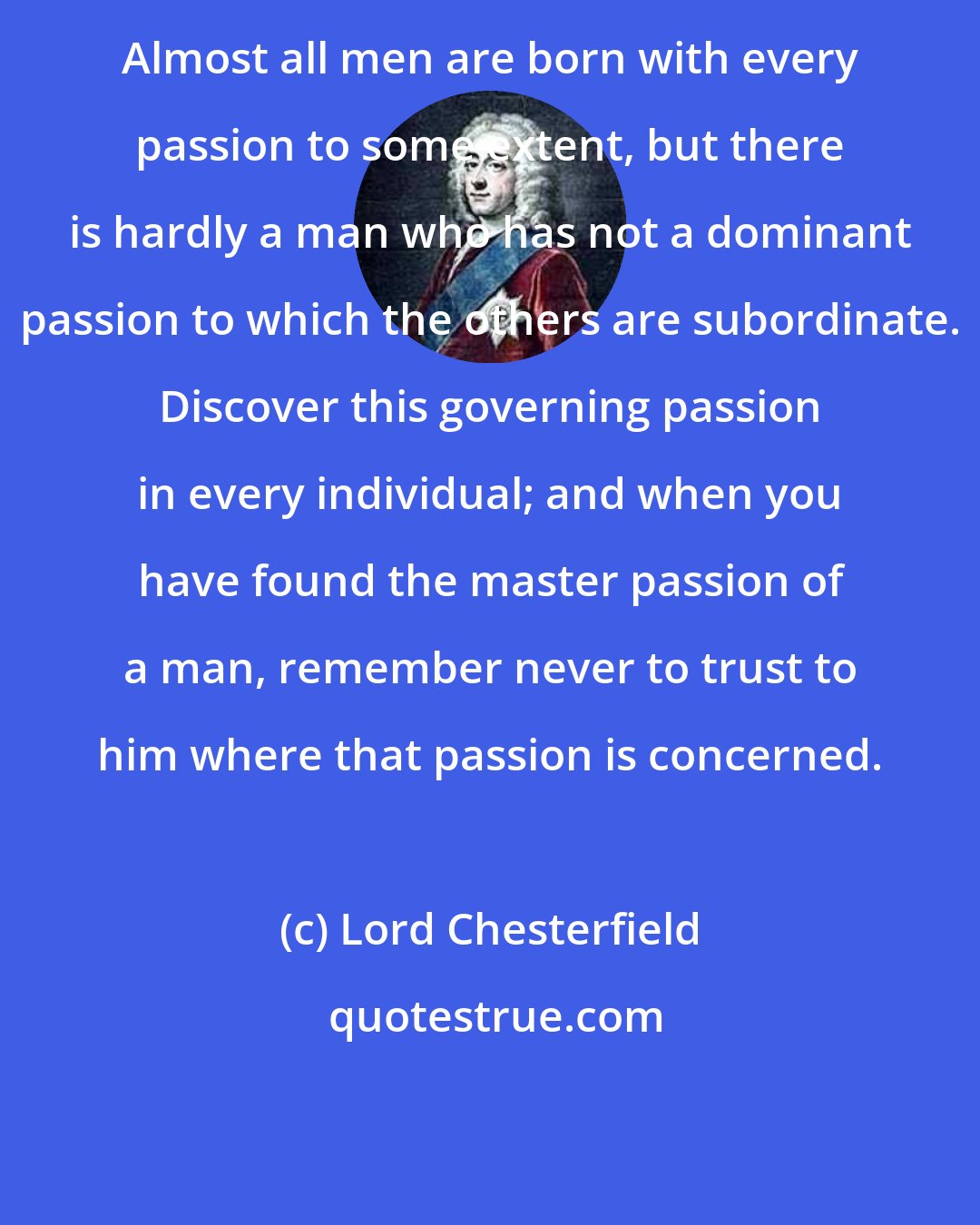 Lord Chesterfield: Almost all men are born with every passion to some extent, but there is hardly a man who has not a dominant passion to which the others are subordinate. Discover this governing passion in every individual; and when you have found the master passion of a man, remember never to trust to him where that passion is concerned.