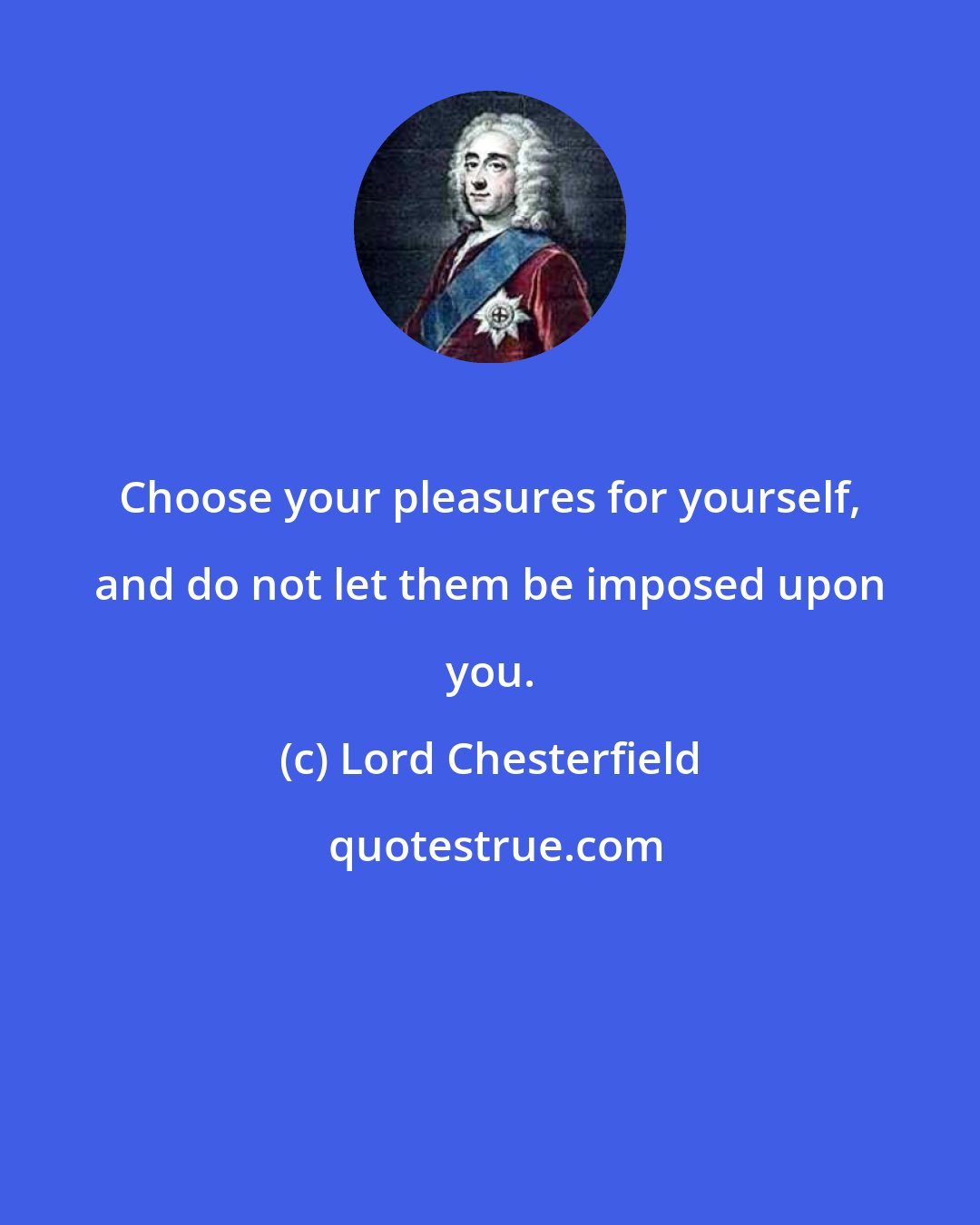 Lord Chesterfield: Choose your pleasures for yourself, and do not let them be imposed upon you.