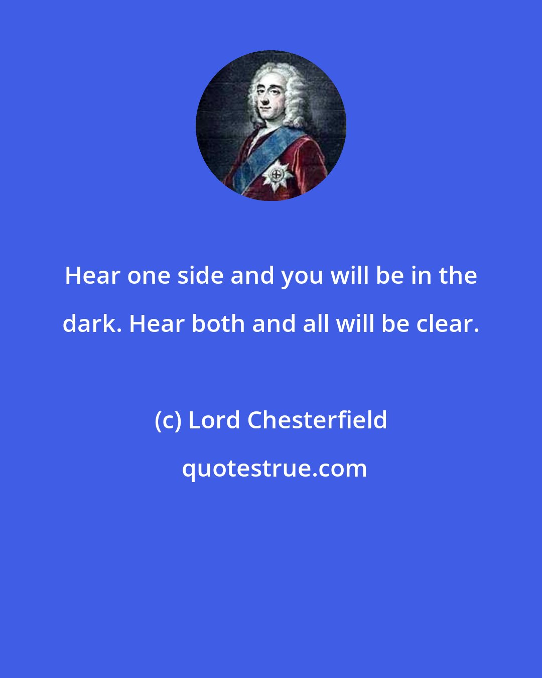 Lord Chesterfield: Hear one side and you will be in the dark. Hear both and all will be clear.