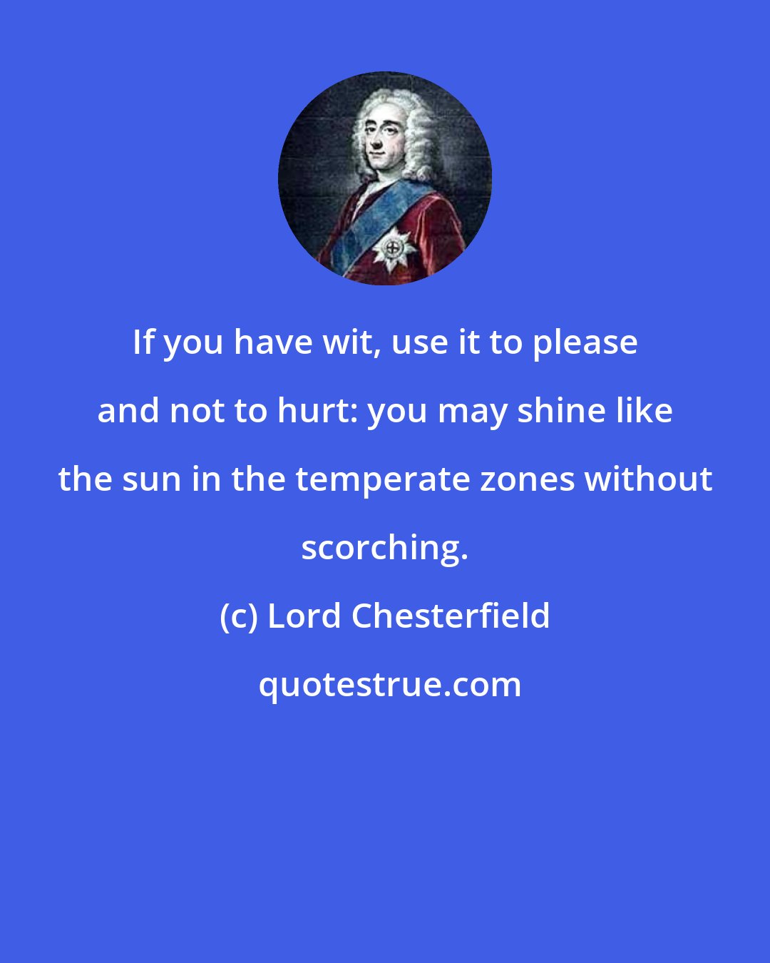 Lord Chesterfield: If you have wit, use it to please and not to hurt: you may shine like the sun in the temperate zones without scorching.