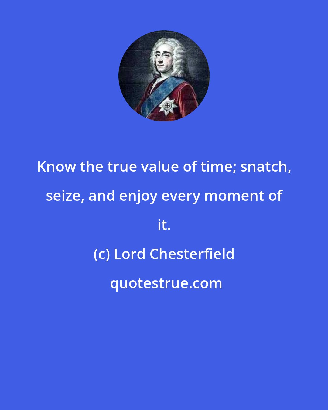 Lord Chesterfield: Know the true value of time; snatch, seize, and enjoy every moment of it.