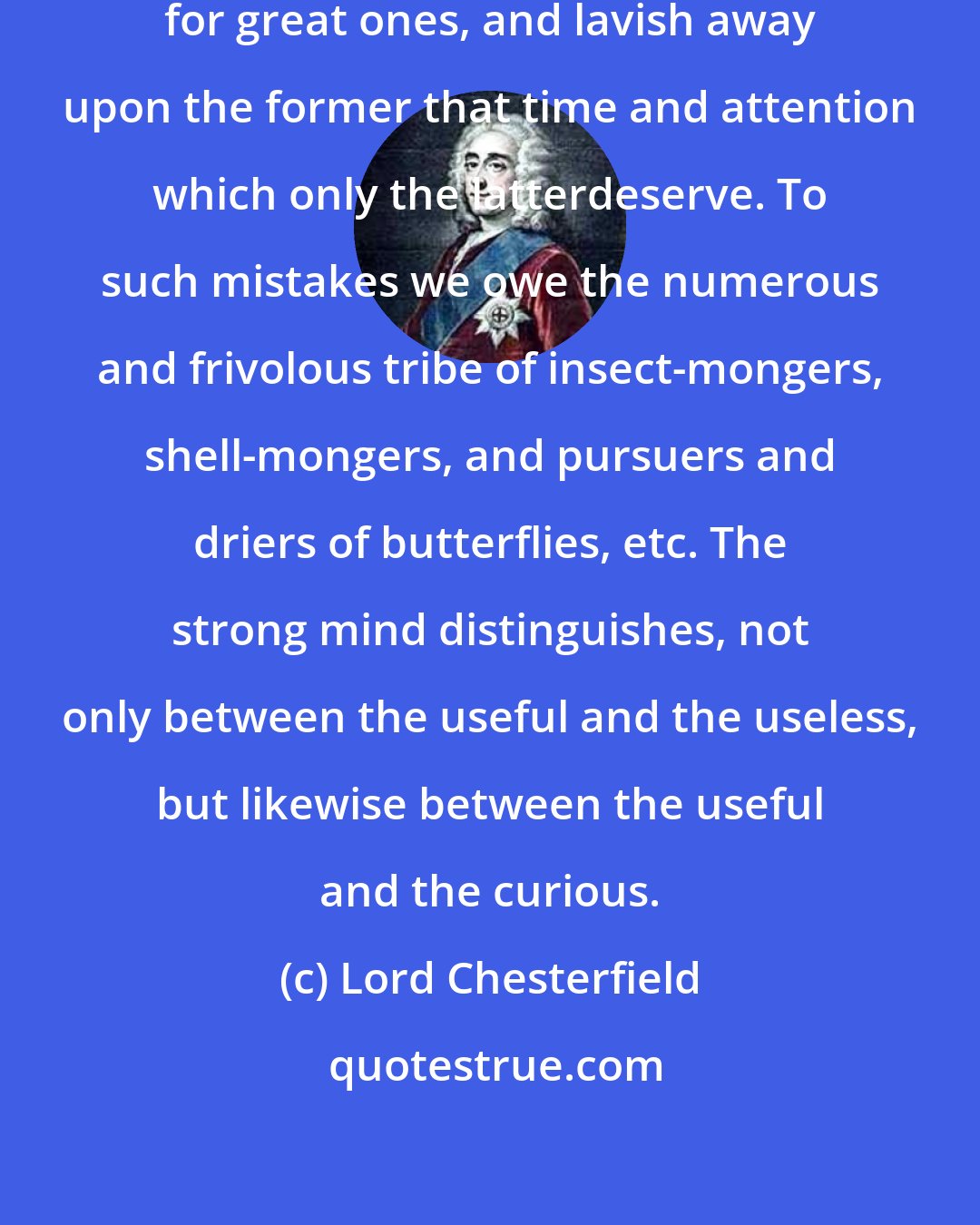 Lord Chesterfield: Little minds mistake little objects for great ones, and lavish away upon the former that time and attention which only the latterdeserve. To such mistakes we owe the numerous and frivolous tribe of insect-mongers, shell-mongers, and pursuers and driers of butterflies, etc. The strong mind distinguishes, not only between the useful and the useless, but likewise between the useful and the curious.