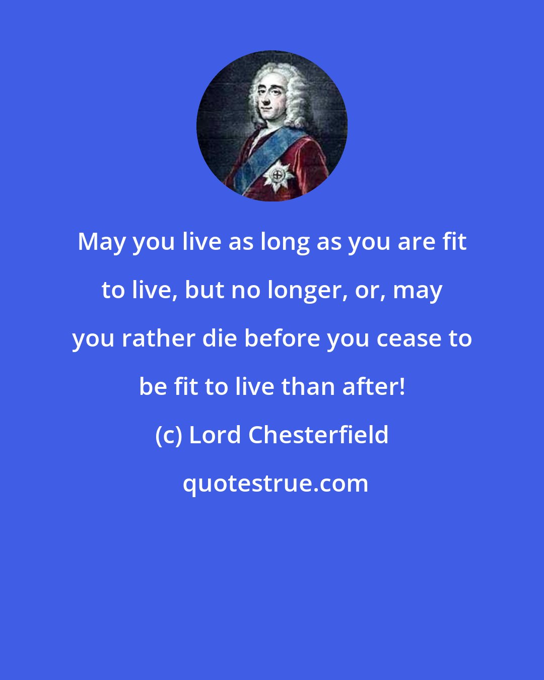 Lord Chesterfield: May you live as long as you are fit to live, but no longer, or, may you rather die before you cease to be fit to live than after!