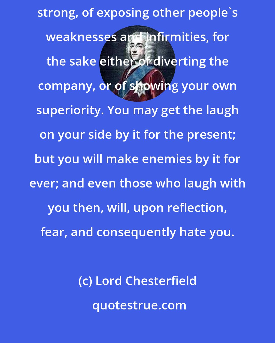 Lord Chesterfield: Never yield to that temptation, which, to most young men, is very strong, of exposing other people's weaknesses and infirmities, for the sake either of diverting the company, or of showing your own superiority. You may get the laugh on your side by it for the present; but you will make enemies by it for ever; and even those who laugh with you then, will, upon reflection, fear, and consequently hate you.