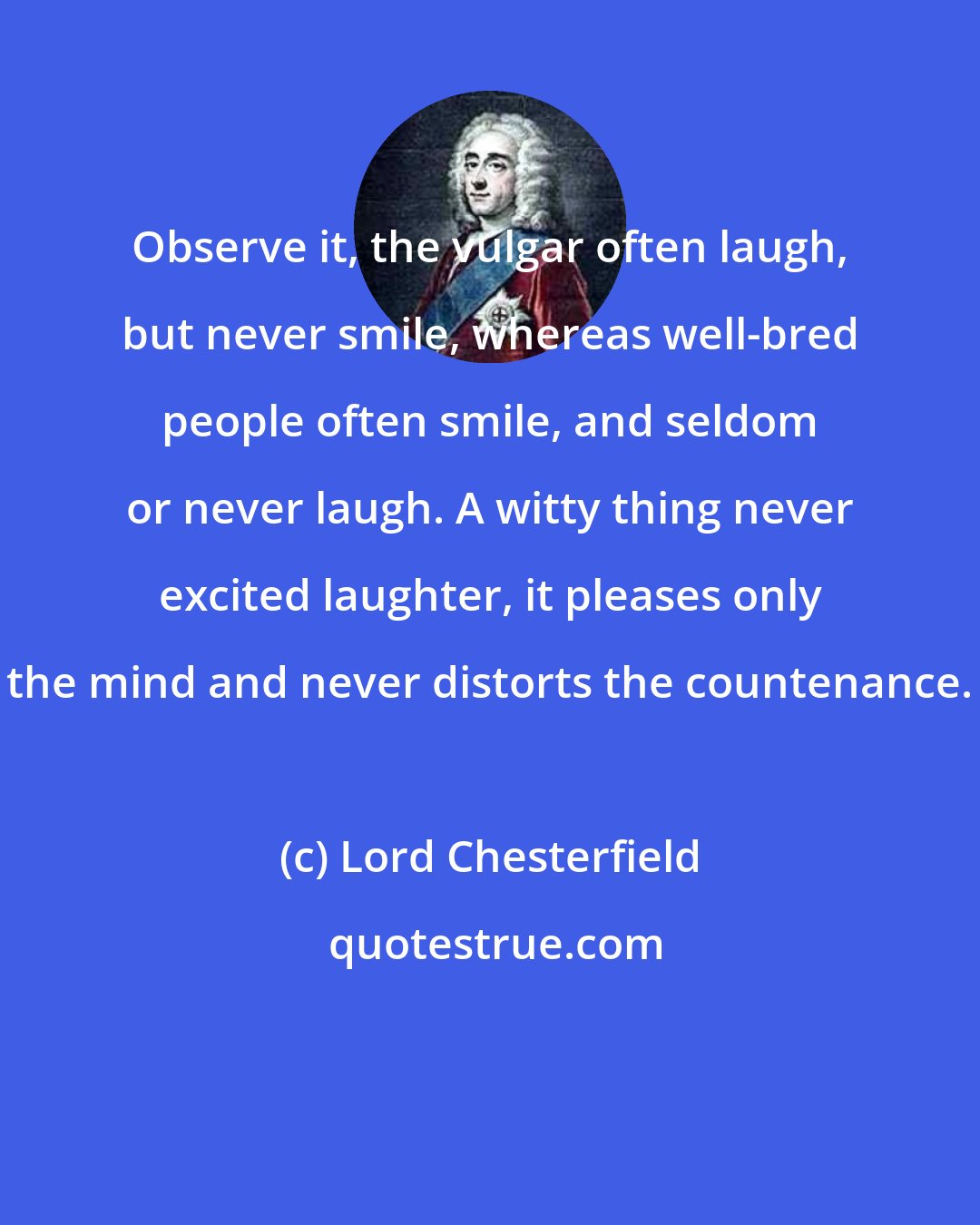 Lord Chesterfield: Observe it, the vulgar often laugh, but never smile, whereas well-bred people often smile, and seldom or never laugh. A witty thing never excited laughter, it pleases only the mind and never distorts the countenance.